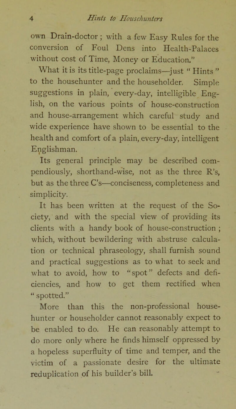 own Drain-doctor ; with a few Easy Rules for the conversion of Foul Dens into Health-Palaces without cost of Time, Money or Education.” What it is its title-page proclaims—just “ Hints ” to the househunter and the householder. Simple suggestions in plain, every-day, intelligible Eng- lish, on the various points of house-construction and house-arrangement which careful study and wide experience have shown to be essential to the health and comfort of a plain, every-day, intelligent Englishman. Its general principle may be described com- pendiously, shorthand-wise, not as the three R’s, but as the three C’s—conciseness, completeness and simplicity. It has been written at the request of the So- ciety, and with the special view of providing its clients with a handy book of house-construction ; which, without bewildering with abstruse calcula- tion or technical phraseology, shall furnish sound and practical suggestions as to what to seek and what to avoid, how to “spot” defects and defi- ciencies, and how to get them rectified when “ spotted.” More than this the non-professional house- hunter or householder cannot reasonably expect to be enabled to do. He can reasonably attempt to do more only where he finds himself oppressed by a hopeless superfluity of time and temper, and the victim of a passionate desire for the ultimate reduplication of his builder’s bill.