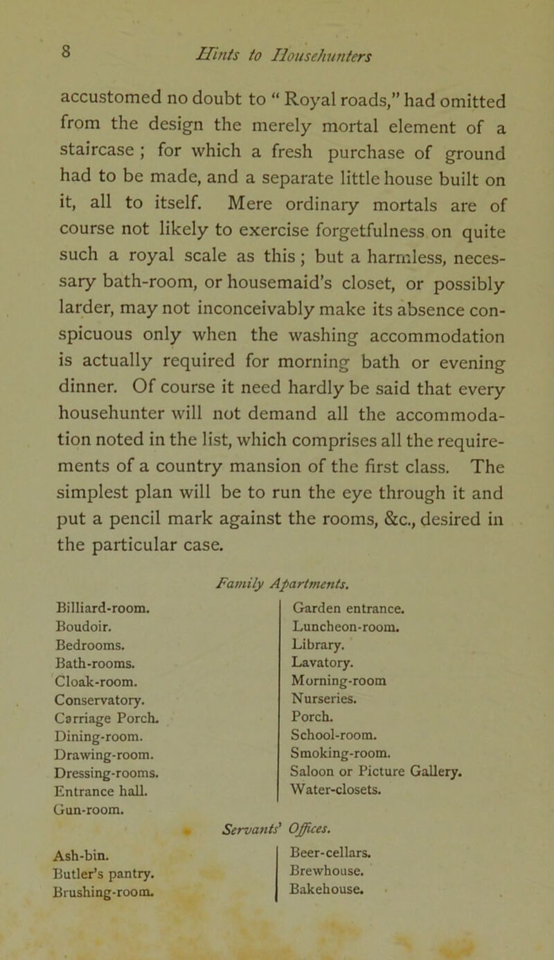 accustomed no doubt to “ Royal roads,” had omitted from the design the merely mortal element of a staircase ; for which a fresh purchase of ground had to be made, and a separate little house built on it, all to itself. Mere ordinary mortals are of course not likely to exercise forgetfulness on quite such a royal scale as this; but a harmless, neces- sary bath-room, or housemaid’s closet, or possibly larder, may not inconceivably make its absence con- spicuous only when the washing accommodation is actually required for morning bath or evening dinner. Of course it need hardly be said that every househunter will not demand all the accommoda- tion noted in the list, which comprises all the require- ments of a country mansion of the first class. The simplest plan will be to run the eye through it and put a pencil mark against the rooms, &c., desired in the particular case. Family Apartments. Billiard-room. Boudoir. Bedrooms. Bath-rooms. Cloak-room. Conservatory. Carriage Porch. Dining-room. Drawing-room. Dressing-rooms. Entrance hall. Gun-room. Garden entrance. Luncheon-room. Library. Lavatory. Morning-room Nurseries. Porch. School-room. Smoking-room. Saloon or Picture Gallery. Water-closets. Servants' Offices. Ash-bin. Butler’s pantry. Brushing-room. Beer-cellars. Brewhouse. Bakehouse.