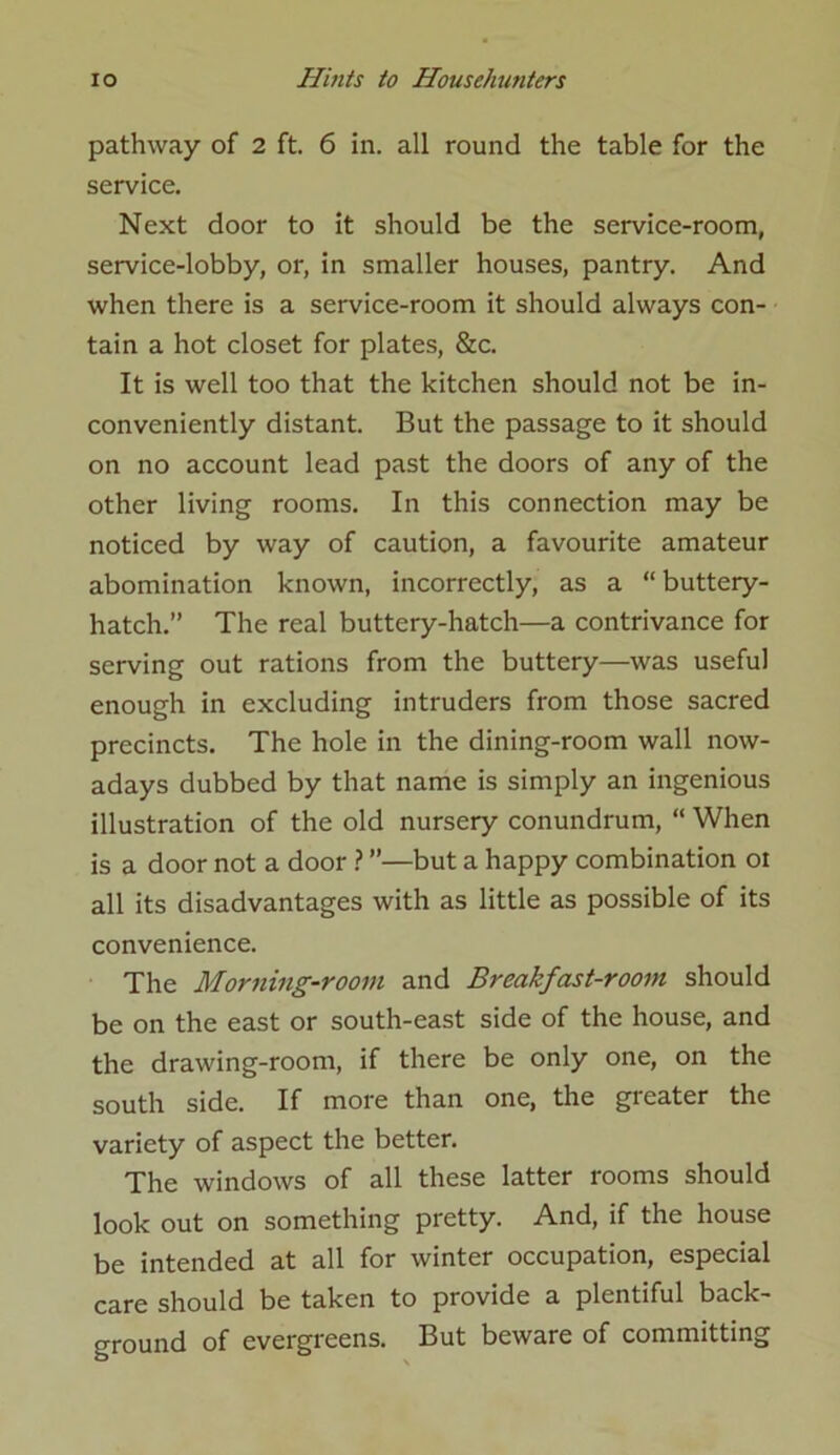 pathway of 2 ft. 6 in. all round the table for the service. Next door to it should be the service-room, service-lobby, or, in smaller houses, pantry. And when there is a service-room it should always con- tain a hot closet for plates, &c. It is well too that the kitchen should not be in- conveniently distant. But the passage to it should on no account lead past the doors of any of the other living rooms. In this connection may be noticed by way of caution, a favourite amateur abomination known, incorrectly, as a “ buttery- hatch.” The real buttery-hatch—a contrivance for serving out rations from the buttery—was useful enough in excluding intruders from those sacred precincts. The hole in the dining-room wall now- adays dubbed by that name is simply an ingenious illustration of the old nursery conundrum, “ When is a door not a door ? ”—but a happy combination oi all its disadvantages with as little as possible of its convenience. The Morning-room and Breakfast-room should be on the east or south-east side of the house, and the drawing-room, if there be only one, on the south side. If more than one, the greater the variety of aspect the better. The windows of all these latter rooms should look out on something pretty. And, if the house be intended at all for winter occupation, especial care should be taken to provide a plentiful back- ground of evergreens. But beware of committing
