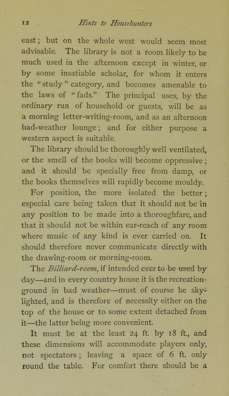 east; but on the whole west would seern most advisable. The library is not a room likely to be much used in the afternoon except in winter, or by some insatiable scholar, for whom it enters the “ study ” category, and becomes amenable to the laws of “ fads.” The principal uses, by the ordinary run of household or guests, will be as a morning letter-writing-room, and as an afternoon bad-weather lounge; and for either purpose a western aspect is suitable. The library should be thoroughly well ventilated, or the smell of the books will become oppressive ; and it should be specially free from damp, or the books themselves will rapidly become mouldy. For position, the more isolated the better; especial care being taken that it should not be in any position to be made into a thoroughfare, and that it should not be within ear-reach of any room where music of any kind is ever carried on. It should therefore never communicate directly with the drawing-room or morning-room. The Billiard-room, if intended ever to be used by day—and in every country house it is the recreation- ground in bad weather—must of course be sky- lighted, and is therefore of necessity either on the top of the house or to some extent detached from it—the latter being more convenient. It must be at the least 24 ft. by 18 ft., and these dimensions will accommodate players only, not spectators ; leaving a space of 6 ft. only round the table. For comfort there should be a