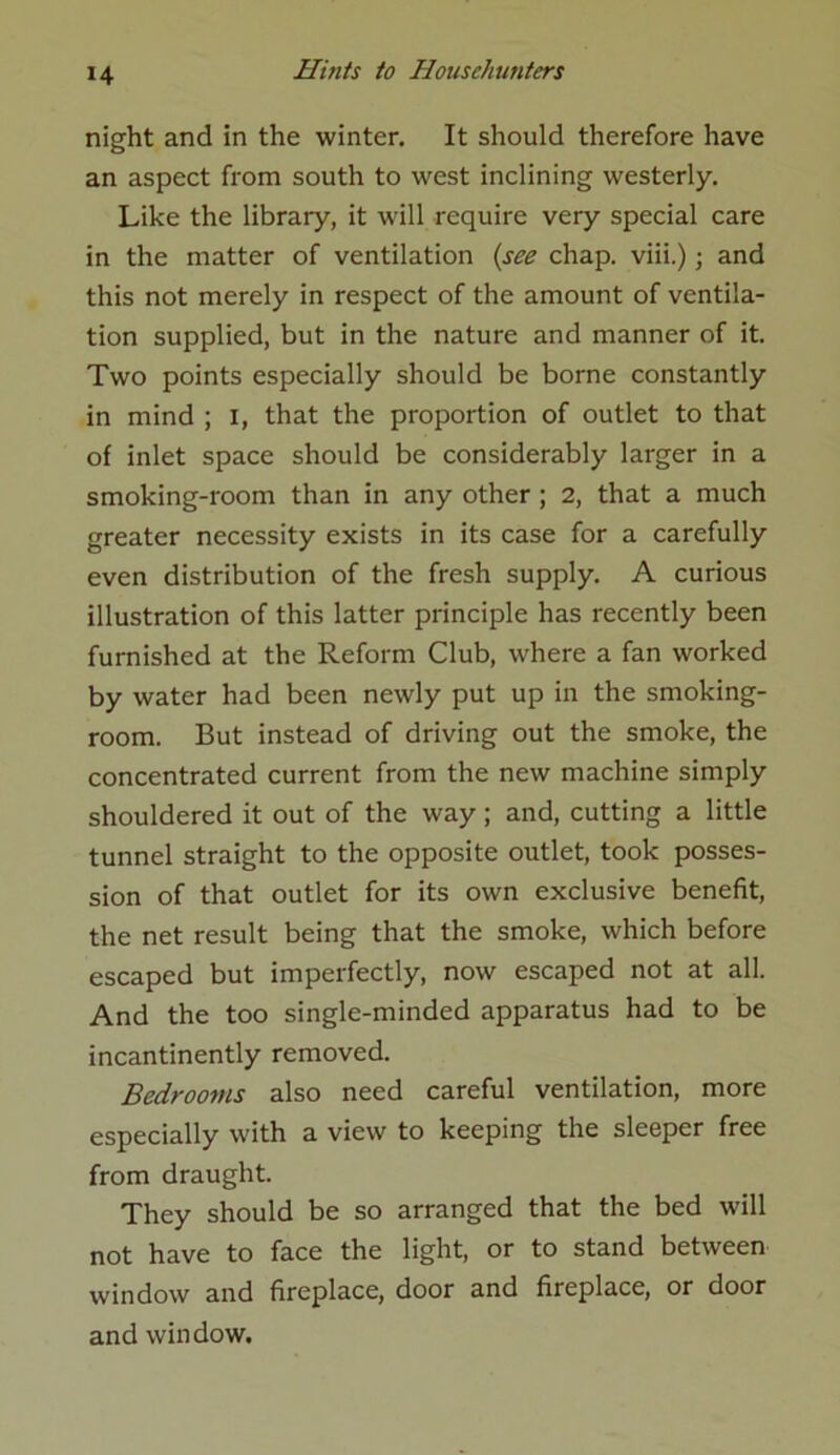 night and in the winter. It should therefore have an aspect from south to west inclining westerly. Like the library, it will require very special care in the matter of ventilation (see chap, viii.); and this not merely in respect of the amount of ventila- tion supplied, but in the nature and manner of it. Two points especially should be borne constantly in mind ; I, that the proportion of outlet to that of inlet space should be considerably larger in a smoking-room than in any other ; 2, that a much greater necessity exists in its case for a carefully even distribution of the fresh supply. A curious illustration of this latter principle has recently been furnished at the Reform Club, where a fan worked by water had been newly put up in the smoking- room. But instead of driving out the smoke, the concentrated current from the new machine simply shouldered it out of the way; and, cutting a little tunnel straight to the opposite outlet, took posses- sion of that outlet for its own exclusive benefit, the net result being that the smoke, which before escaped but imperfectly, now escaped not at all. And the too single-minded apparatus had to be incantinently removed. Bedrooms also need careful ventilation, more especially with a view to keeping the sleeper free from draught. They should be so arranged that the bed will not have to face the light, or to stand between window and fireplace, door and fireplace, or door and window.