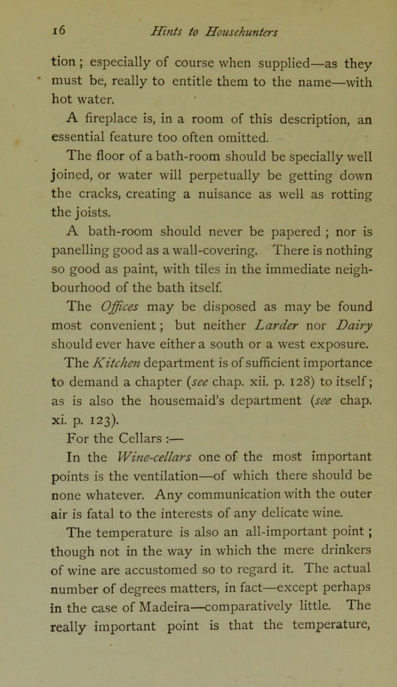 tion ; especially of course when supplied—as they * must be, really to entitle them to the name—with hot water. A fireplace is, in a room of this description, an essential feature too often omitted. The floor of a bath-room should be specially well joined, or water will perpetually be getting down the cracks, creating a nuisance as well as rotting the joists. A bath-room should never be papered ; nor is panelling good as a wall-covering. There is nothing so good as paint, with tiles in the immediate neigh- bourhood of the bath itself. The Offices may be disposed as may be found most convenient; but neither Larder nor Dairy should ever have either a south or a west exposure. The Kitchen department is of sufficient importance to demand a chapter {see chap. xii. p. 128) to itself; as is also the housemaid’s department {see chap, xi. p. 123). For the Cellars :— In the Wine-cellars one of the most important points is the ventilation—of which there should be none whatever. Any communication with the outer air is fatal to the interests of any delicate wine. The temperature is also an all-important point ; though not in the way in which the mere drinkers of wine are accustomed so to regard it. The actual number of degrees matters, in fact—except perhaps in the case of Madeira—comparatively little. The really important point is that the temperature,