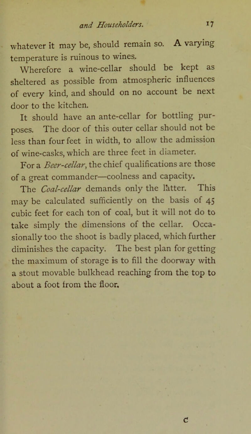 whatever it may be, should remain so. A varying temperature is ruinous to wines. Wherefore a wine-cellar should be kept as sheltered as possible from atmospheric influences of every kind, and should on no account be next door to the kitchen. It should have an ante-cellar for bottling pur- poses. The door of this outer cellar should not be less than four feet in width, to allow the admission of wine-casks, which are three feet in diameter. For a Beer-cellar, the chief qualifications arc those of a great commander—coolness and capacity. The Coal-cellar demands only the lhtter. This may be calculated sufficiently on the basis of 45 cubic feet for each ton of coal, but it will not do to take simply the dimensions of the cellar. Occa- sionally too the shoot is badly placed, which further diminishes the capacity. The best plan for getting the maximum of storage is to fill the doorway with a stout movable bulkhead reaching from the top to about a foot from the floor. c