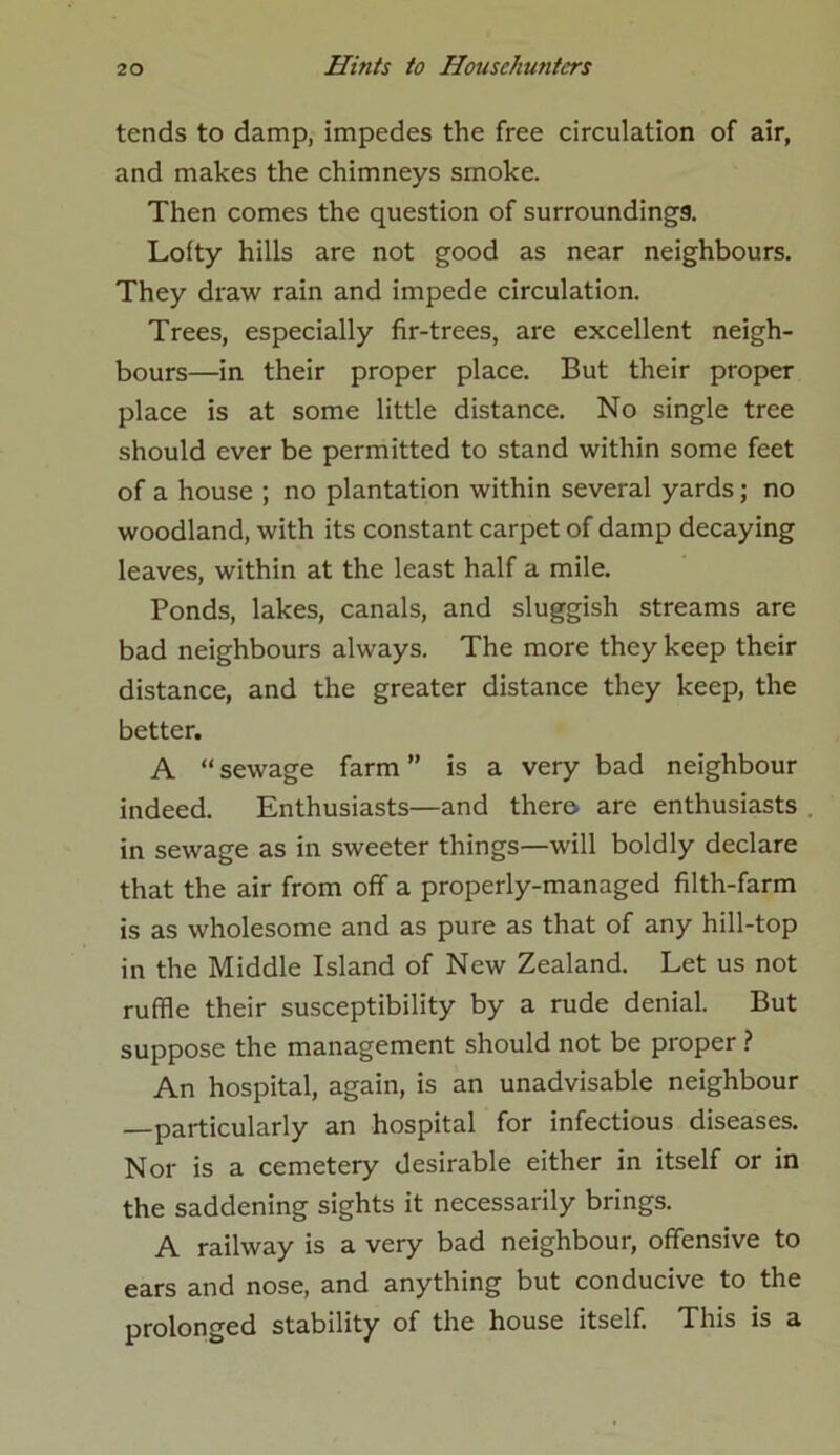 tends to damp, impedes the free circulation of air, and makes the chimneys smoke. Then comes the question of surroundings. Lofty hills are not good as near neighbours. They draw rain and impede circulation. Trees, especially fir-trees, are excellent neigh- bours—in their proper place. But their proper place is at some little distance. No single tree should ever be permitted to stand within some feet of a house ; no plantation within several yards; no woodland, with its constant carpet of damp decaying leaves, within at the least half a mile. Ponds, lakes, canals, and sluggish streams are bad neighbours always. The more they keep their distance, and the greater distance they keep, the better. A “ sewage farm ” is a very bad neighbour indeed. Enthusiasts—and there are enthusiasts in sewage as in sweeter things—will boldly declare that the air from off a properly-managed filth-farm is as wholesome and as pure as that of any hill-top in the Middle Island of New Zealand. Let us not ruffle their susceptibility by a rude denial. But suppose the management should not be proper ? An hospital, again, is an unadvisable neighbour —particularly an hospital for infectious diseases. Nor is a cemetery desirable either in itself or in the saddening sights it necessarily brings. A railway is a very bad neighbour, offensive to ears and nose, and anything but conducive to the prolonged stability of the house itself. This is a