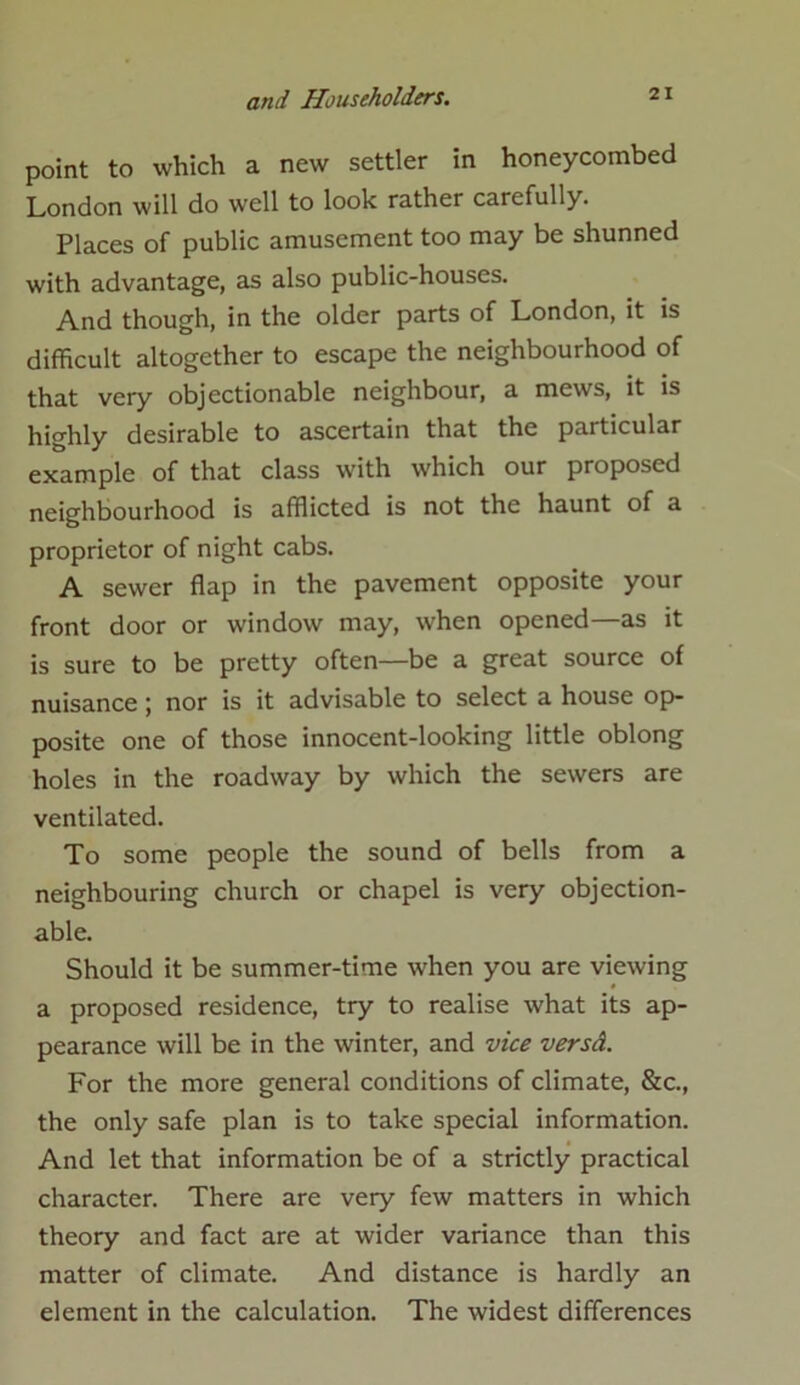 point to which a new settler in honeycombed London will do well to look rather carefully. Places of public amusement too may be shunned with advantage, as also public-houses. And though, in the older parts of London, it is difficult altogether to escape the neighbourhood of that very objectionable neighbour, a mews, it is highly desirable to ascertain that the particular example of that class with which our proposed neighbourhood is afflicted is not the haunt of a proprietor of night cabs. A sewer flap in the pavement opposite your front door or window may, when opened—as it is sure to be pretty often—be a great source of nuisance; nor is it advisable to select a house op- posite one of those innocent-looking little oblong holes in the roadway by which the sewers are ventilated. To some people the sound of bells from a neighbouring church or chapel is very objection- able. Should it be summer-time when you are viewing a proposed residence, try to realise what its ap- pearance will be in the winter, and vice versd. For the more general conditions of climate, &c., the only safe plan is to take special information. And let that information be of a strictly practical character. There are very few matters in which theory and fact are at wider variance than this matter of climate. And distance is hardly an element in the calculation. The widest differences