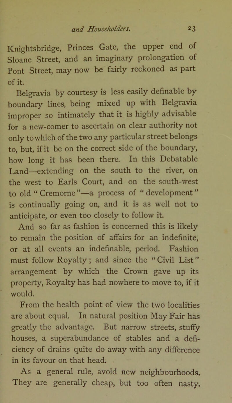 Knightsbridge, Princes Gate, the upper end of Sloane Street, and an imaginary prolongation of Pont Street, may now be fairly reckoned as part of it. Belgravia by courtesy is less easily definable by boundary lines, being mixed up with Belgravia improper so intimately that it is highly advisable for a new-comer to ascertain on clear authority not only to which of the two any particular street belongs to, but, if it be on the correct side of the boundary, how long it has been there. In this Debatable Land—extending on the south to the river, on the west to Earls Court, and on the south-west to old “ Cremorne ”—a process of “ development ” is continually going on, and it is as well not to anticipate, or even too closely to follow it. And so far as fashion is concerned this is likely to remain the position of affairs for an indefinite, or at all events an indefinable, period. Fashion must follow Royalty ; and since the “ Civil List ” arrangement by which the Crown gave up its property, Royalty has had nowhere to move to, if it would. From the health point of view the two localities are about equal. In natural position May Fair has greatly the advantage. But narrow streets, stuffy houses, a superabundance of stables and a defi- ciency of drains quite do away with any difference in its favour on that head. As a general rule, avoid new neighbourhoods. They are generally cheap, but too often nasty.