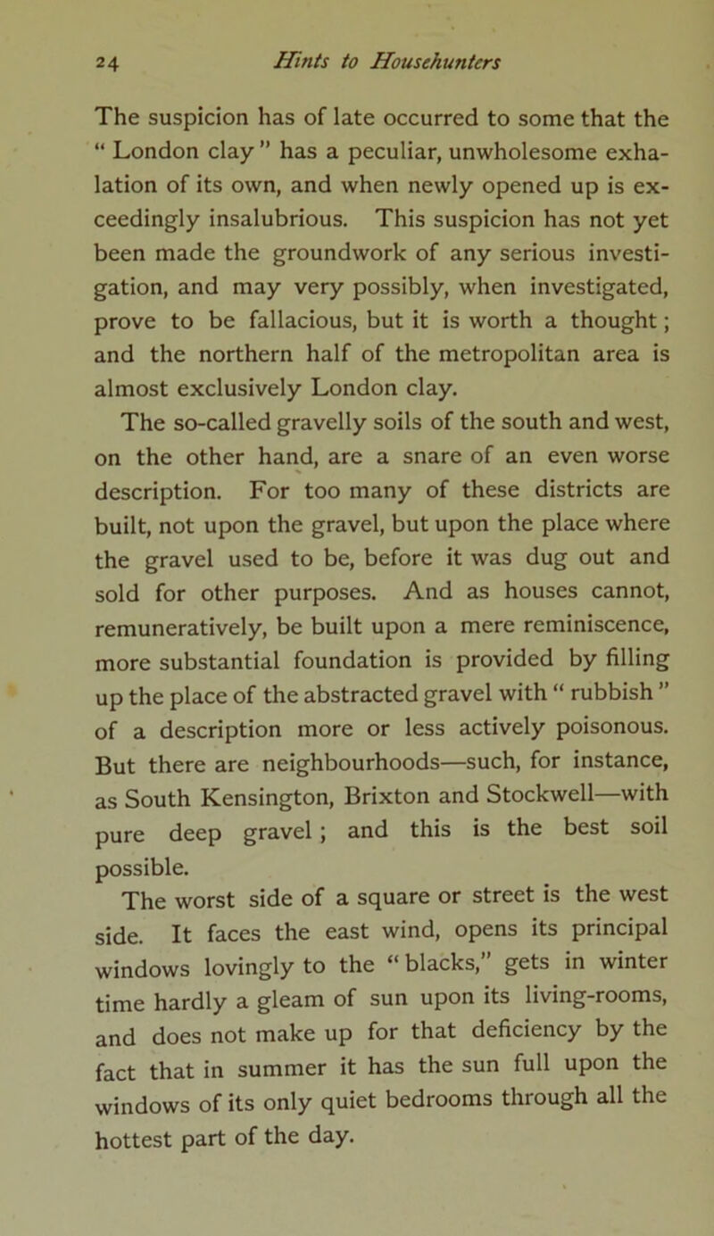 The suspicion has of late occurred to some that the “ London clay ” has a peculiar, unwholesome exha- lation of its own, and when newly opened up is ex- ceedingly insalubrious. This suspicion has not yet been made the groundwork of any serious investi- gation, and may very possibly, when investigated, prove to be fallacious, but it is worth a thought; and the northern half of the metropolitan area is almost exclusively London clay. The so-called gravelly soils of the south and west, on the other hand, are a snare of an even worse description. For too many of these districts are built, not upon the gravel, but upon the place where the gravel used to be, before it was dug out and sold for other purposes. And as houses cannot, remuneratively, be built upon a mere reminiscence, more substantial foundation is provided by filling up the place of the abstracted gravel with “ rubbish ” of a description more or less actively poisonous. But there are neighbourhoods—such, for instance, as South Kensington, Brixton and Stockwell—with pure deep gravel ; and this is the best soil possible. The worst side of a square or street is the west side. It faces the east wind, opens its principal windows lovingly to the “ blacks,” gets in winter time hardly a gleam of sun upon its living-rooms, and does not make up for that deficiency by the fact that in summer it has the sun full upon the windows of its only quiet bedrooms through all the hottest part of the day.