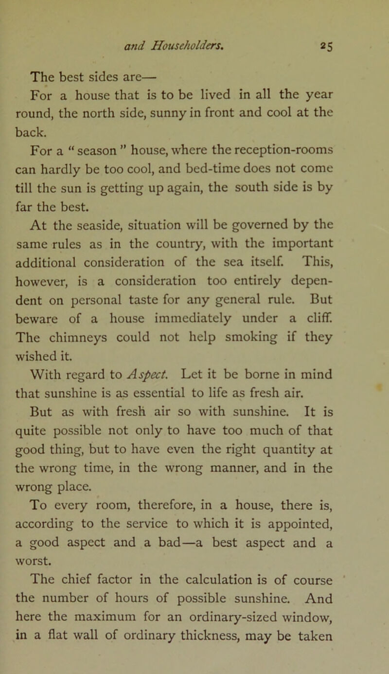 The best sides are— For a house that is to be lived in all the year round, the north side, sunny in front and cool at the back. For a “ season ” house, where the reception-rooms can hardly be too cool, and bed-time does not come till the sun is getting up again, the south side is by far the best. At the seaside, situation will be governed by the same rules as in the country, with the important additional consideration of the sea itself. This, however, is a consideration too entirely depen- dent on personal taste for any general rule. But beware of a house immediately under a cliff. The chimneys could not help smoking if they wished it. With regard to Aspect. Let it be borne in mind that sunshine is as essential to life as fresh air. But as with fresh air so with sunshine. It is quite possible not only to have too much of that good thing, but to have even the right quantity at the wrong time, in the wrong manner, and in the wrong place. To every room, therefore, in a house, there is, according to the service to which it is appointed, a good aspect and a bad—a best aspect and a worst. The chief factor in the calculation is of course the number of hours of possible sunshine. And here the maximum for an ordinary-sized window, in a flat wall of ordinary thickness, may be taken