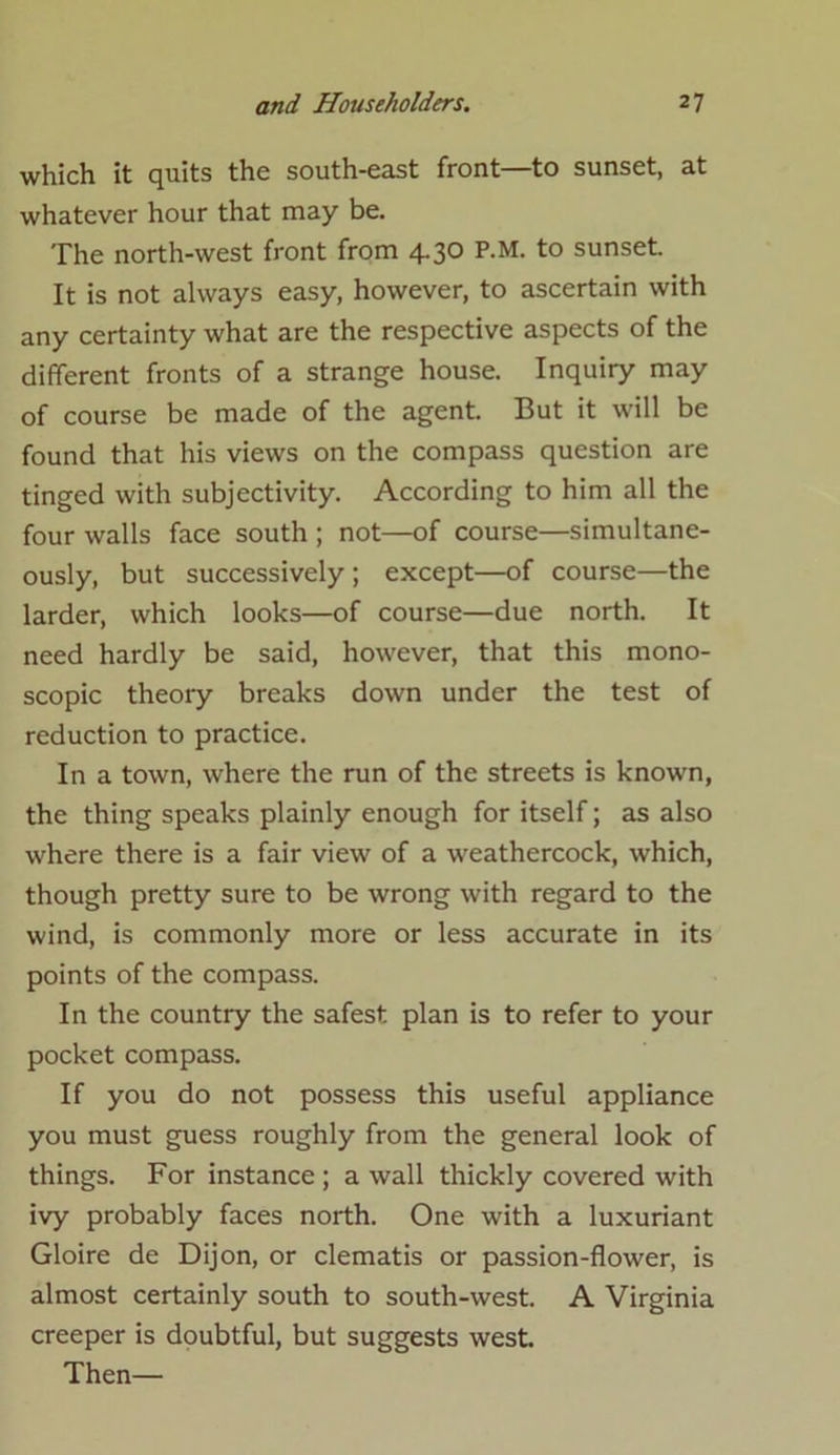 which it quits the south-east front—to sunset, at whatever hour that may be. The north-west front from 4.30 P.M. to sunset. It is not always easy, however, to ascertain with any certainty what are the respective aspects of the different fronts of a strange house. Inquiry may of course be made of the agent. But it will be found that his views on the compass question are tinged with subjectivity. According to him all the four walls face south ; not—of course—simultane- ously, but successively ; except—of course—the larder, which looks—of course—due north. It need hardly be said, however, that this mono- scopic theory breaks down under the test of reduction to practice. In a town, where the run of the streets is known, the thing speaks plainly enough for itself; as also where there is a fair view of a weathercock, which, though pretty sure to be wrong with regard to the wind, is commonly more or less accurate in its points of the compass. In the country the safest plan is to refer to your pocket compass. If you do not possess this useful appliance you must guess roughly from the general look of things. For instance ; a wall thickly covered with ivy probably faces north. One with a luxuriant Gloire de Dijon, or clematis or passion-flower, is almost certainly south to south-west. A Virginia creeper is doubtful, but suggests west. Then—