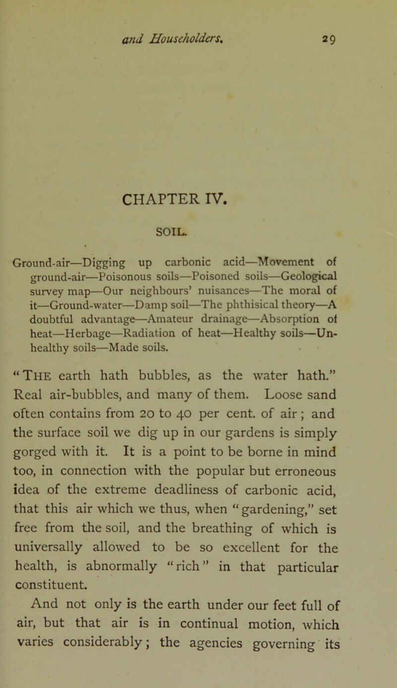 CHAPTER IV. SOIL. Ground-air—Digging up carbonic acid—Movement of ground-air—Poisonous soils—Poisoned soils—Geological survey map—Our neighbours’ nuisances—The moral of it—Ground-water—Damp soil—The phthisical theory—A doubtful advantage—Amateur drainage—Absorption of heat—Herbage—Radiation of heat—Healthy soils—Un- healthy soils—Made soils. “The earth hath bubbles, as the water hath.” Real air-bubbles, and many of them. Loose sand often contains from 20 to 40 per cent, of air; and the surface soil we dig up in our gardens is simply gorged with it. It is a point to be borne in mind too, in connection with the popular but erroneous idea of the extreme deadliness of carbonic acid, that this air which we thus, when “ gardening,” set free from the soil, and the breathing of which is universally allowed to be so excellent for the health, is abnormally “rich” in that particular constituent. And not only is the earth under our feet full of air, but that air is in continual motion, which varies considerably; the agencies governing its