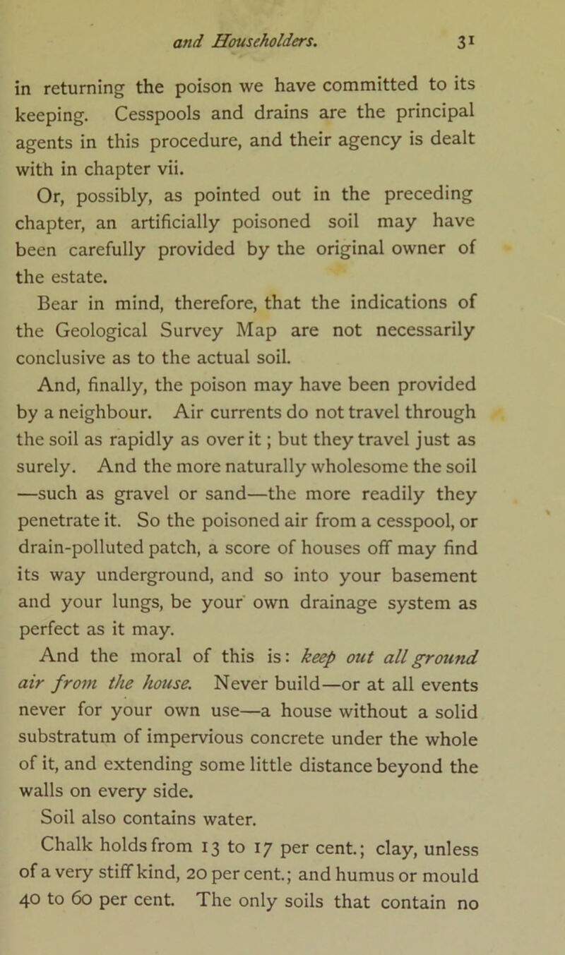 in returning the poison we have committed to its keeping. Cesspools and drains are the principal agents in this procedure, and their agency is dealt with in chapter vii. Or, possibly, as pointed out in the preceding chapter, an artificially poisoned soil may have been carefully provided by the original owner of the estate. Bear in mind, therefore, that the indications of the Geological Survey Map are not necessarily conclusive as to the actual soil. And, finally, the poison may have been provided by a neighbour. Air currents do not travel through the soil as rapidly as over it; but they travel just as surely. And the more naturally wholesome the soil —such as gravel or sand—the more readily they penetrate it. So the poisoned air from a cesspool, or drain-polluted patch, a score of houses off may find its way underground, and so into your basement and your lungs, be your own drainage system as perfect as it may. And the moral of this is: keep out all ground air from the house. Never build—or at all events never for your own use—a house without a solid substratum of impervious concrete under the whole of it, and extending some little distance beyond the walls on every side. Soil also contains water. Chalk holds from 13 to 17 per cent.; clay, unless of a very stiff kind, 20 per cent.; and humus or mould 40 to 60 per cent. The only soils that contain no