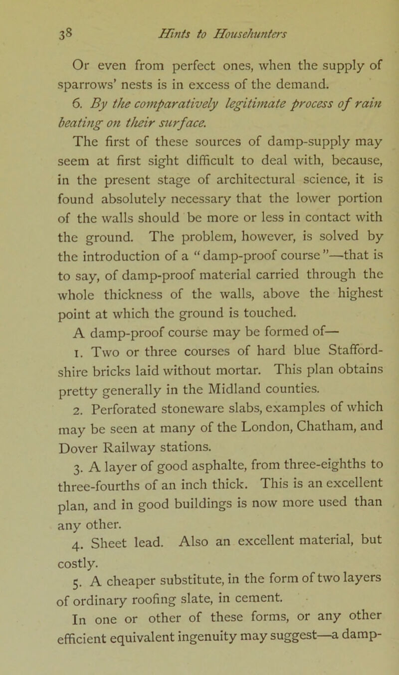 Or even from perfect ones, when the supply of sparrows’ nests is in excess of the demand. 6. By the comparatively legitimate process of rain beating on their sicrface. The first of these sources of damp-supply may seem at first sight difficult to deal with, because, in the present stage of architectural science, it is found absolutely necessary that the lower portion of the walls should be more or less in contact with the ground. The problem, however, is solved by the introduction of a “ damp-proof course ”—that is to say, of damp-proof material carried through the whole thickness of the walls, above the highest point at which the ground is touched. A damp-proof course may be formed of— 1. Two or three courses of hard blue Stafford- shire bricks laid without mortar. This plan obtains pretty generally in the Midland counties. 2. Perforated stoneware slabs, examples of which may be seen at many of the London, Chatham, and Dover Railway stations. 3. A layer of good asphalte, from three-eighths to three-fourths of an inch thick. This is an excellent plan, and in good buildings is now more used than any other. 4. Sheet lead. Also an excellent material, but costly. 5. A cheaper substitute, in the form of two layers of ordinary roofing slate, in cement. In one or other of these forms, or any other efficient equivalent ingenuity may suggest—a damp-