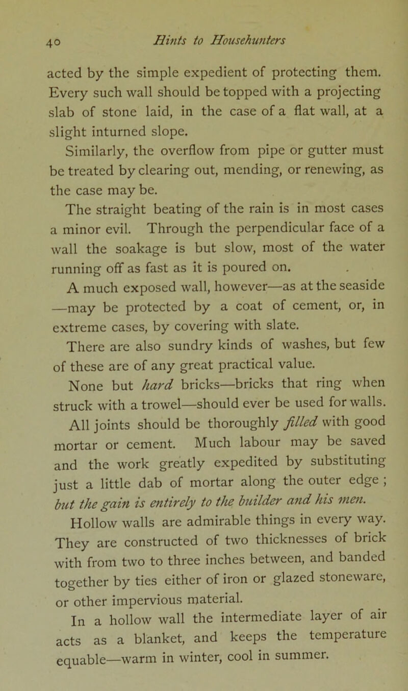 acted by the simple expedient of protecting them. Every such wall should be topped with a projecting slab of stone laid, in the case of a flat wall, at a slight inturned slope. Similarly, the overflow from pipe or gutter must be treated by clearing out, mending, or renewing, as the case may be. The straight beating of the rain is in most cases a minor evil. Through the perpendicular face of a wall the soakage is but slow, most of the water running off as fast as it is poured on. A much exposed wall, however—as at the seaside —may be protected by a coat of cement, or, in extreme cases, by covering with slate. There are also sundry kinds of washes, but few of these are of any great practical value. None but hard bricks—bricks that ring when struck with a trowel—should ever be used for walls. All joints should be thoroughly filled with good mortar or cement. Much labour may be saved and the work greatly expedited by substituting just a little dab of mortar along the outer edge ; but the gain is entirely to the builder and his men. Hollow walls are admirable things in every way. They are constructed of two thicknesses of brick with from two to three inches between, and banded together by ties either of iron or glazed stoneware, or other impervious material. In a hollow wall the intermediate layer of air acts as a blanket, and keeps the temperature equable—warm in winter, cool in summer.