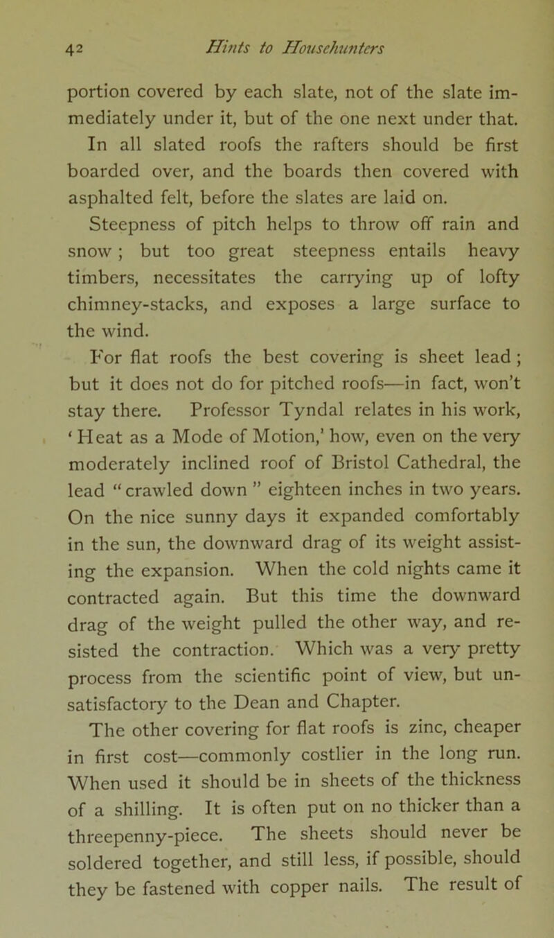 portion covered by each slate, not of the slate im- mediately under it, but of the one next under that. In all slated roofs the rafters should be first boarded over, and the boards then covered with asphalted felt, before the slates are laid on. Steepness of pitch helps to throw off rain and snow ; but too great steepness entails heavy timbers, necessitates the cariying up of lofty chimney-stacks, and exposes a large surface to the wind. For flat roofs the best covering is sheet lead ; but it does not do for pitched roofs—in fact, won’t stay there. Professor Tyndal relates in his work, ‘ Heat as a Mode of Motion,’ how, even on the very moderately inclined roof of Bristol Cathedral, the lead “ crawled down ” eighteen inches in two years. On the nice sunny days it expanded comfortably in the sun, the downward drag of its weight assist- ing the expansion. When the cold nights came it contracted again. But this time the downward drag of the weight pulled the other way, and re- sisted the contraction. Which was a very pretty process from the scientific point of view, but un- satisfactory to the Dean and Chapter. The other covering for flat roofs is zinc, cheaper in first cost—commonly costlier in the long run. When used it should be in sheets of the thickness of a shilling. It is often put on no thicker than a threepenny-piece. The sheets should never be soldered together, and still less, if possible, should they be fastened with copper nails. The result of