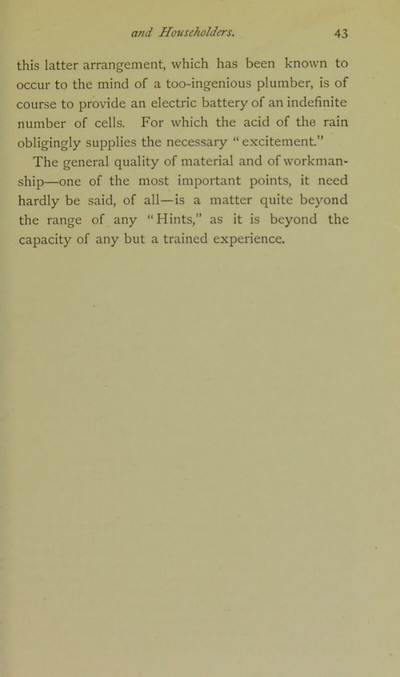 this latter arrangement, which has been known to occur to the mind of a too-ingenious plumber, is of course to provide an electric battery of an indefinite number of cells. For which the acid of the rain obligingly supplies the necessary “ excitement.” The general quality of material and of workman- ship—one of the most important points, it need hardly be said, of all—is a matter quite beyond the range of any “Hints,” as it is beyond the capacity of any but a trained experience.