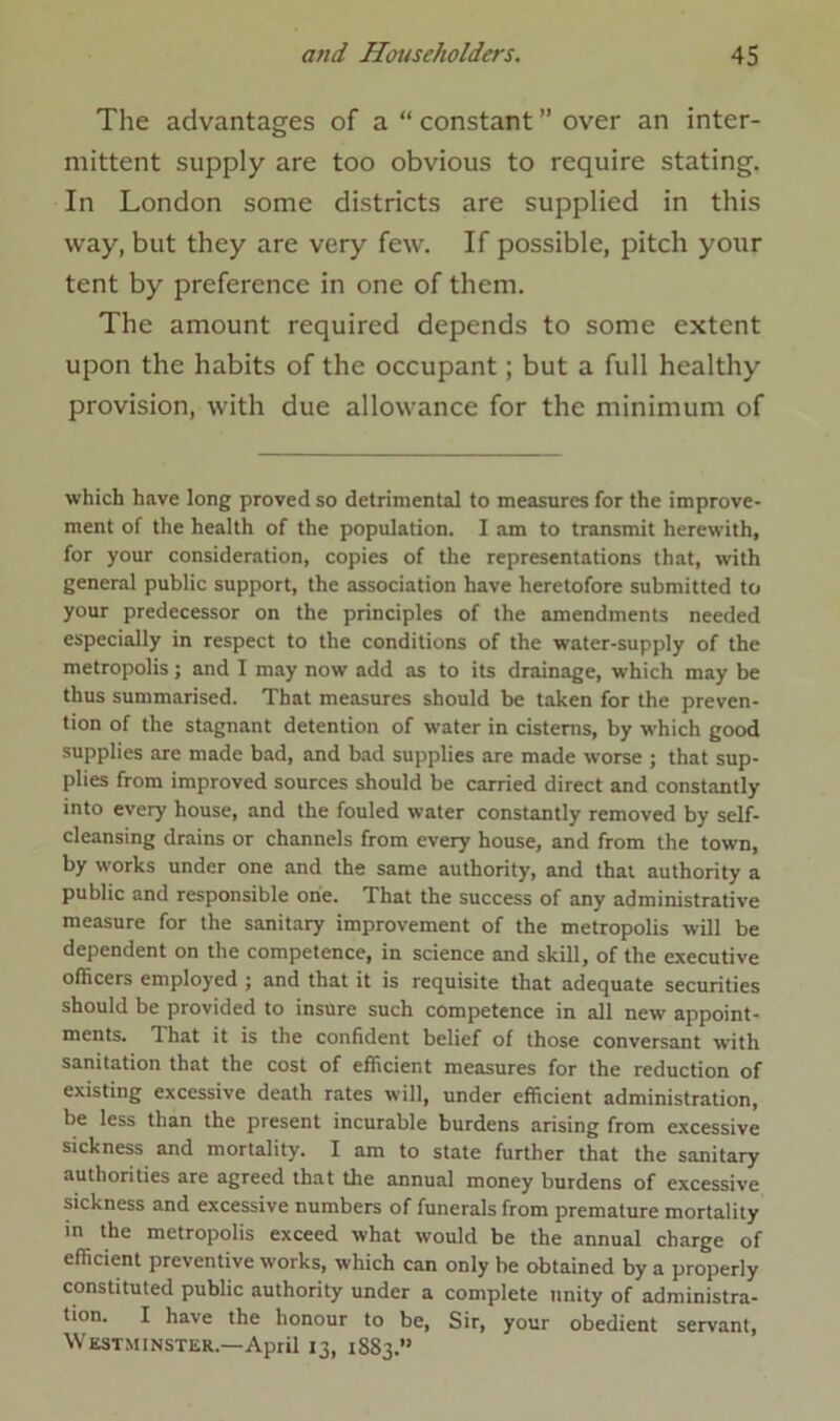 The advantages of a “ constant ” over an inter- mittent supply are too obvious to require stating. In London some districts are supplied in this way, but they are very few. If possible, pitch your tent by preference in one of them. The amount required depends to some extent upon the habits of the occupant; but a full healthy provision, with due allowance for the minimum of which have long proved so detrimental to measures for the improve- ment of the health of the population. I am to transmit herewith, for your consideration, copies of the representations that, with general public support, the association have heretofore submitted to your predecessor on the principles of the amendments needed especially in respect to the conditions of the water-supply of the metropolisj and I may now add as to its drainage, which may be thus summarised. That measures should be taken for the preven- tion of the stagnant detention of water in cisterns, by wThich good supplies are made bad, and bad supplies are made worse ; that sup- plies from improved sources should be carried direct and constantly into every house, and the fouled water constantly removed by self- cleansing drains or channels from every house, and from the town, by works under one and the same authority, and that authority a public and responsible one. That the success of any administrative measure for the sanitary improvement of the metropolis will be dependent on the competence, in science and skill, of the executive officers employed ; and that it is requisite that adequate securities should be provided to insure such competence in all new appoint- ments. That it is the confident belief of those conversant with sanitation that the cost of efficient measures for the reduction of existing excessive death rates will, under efficient administration, be less than the present incurable burdens arising from excessive sickness and mortality. I am to state further that the sanitary authorities are agreed that the annual money burdens of excessive sickness and excessive numbers of funerals from premature mortality in the metropolis exceed what would be the annual charge of efficient preventive works, which can only he obtained by a properly constituted public authority under a complete unity of administra- tion. I have the honour to be, Sir, your obedient servant, Westminster.—April 13, 1883.”