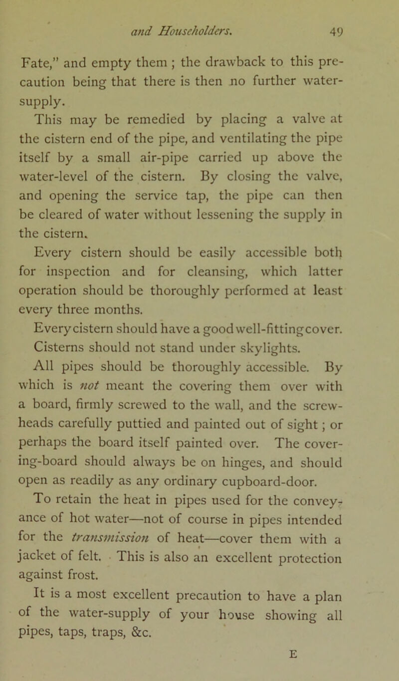 Fate,” and empty them ; the drawback to this pre- caution being that there is then no further water- supply. This may be remedied by placing a valve at the cistern end of the pipe, and ventilating the pipe itself by a small air-pipe carried up above the water-level of the cistern. By closing the valve, and opening the service tap, the pipe can then be cleared of water without lessening the supply in the cistern. Every cistern should be easily accessible both for inspection and for cleansing, which latter operation should be thoroughly performed at least every three months. Every cistern should have a good well-fittingcover. Cisterns should not stand under skylights. All pipes should be thoroughly accessible. By which is not meant the covering them over with a board, firmly screwed to the wall, and the screw- heads carefully puttied and painted out of sight; or perhaps the board itself painted over. The cover- ing-board should always be on hinges, and should open as readily as any ordinary cupboard-door. To retain the heat in pipes used for the convey- ance of hot water—not of course in pipes intended for the transmission of heat—cover them with a jacket of felt. This is also an excellent protection against frost. It is a most excellent precaution to have a plan of the water-supply of your house showing all pipes, taps, traps, &c. E