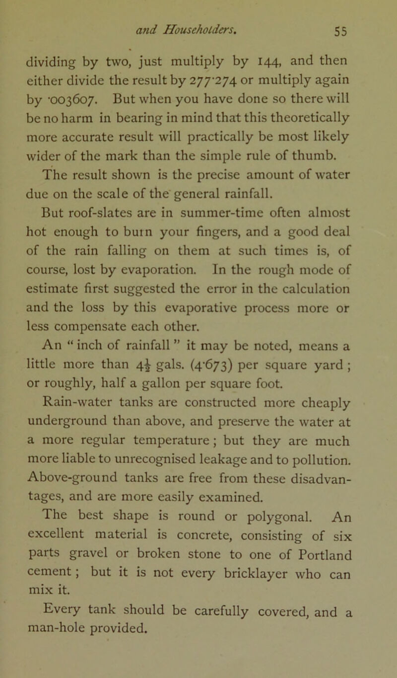dividing by two, just multiply by 144, and then either divide the result by 277-274 or multiply again by -003607. But when you have done so there will be no harm in bearing in mind that this theoretically more accurate result will practically be most likely wider of the mark than the simple rule of thumb. The result shown is the precise amount of water due on the scale of the general rainfall. But roof-slates are in summer-time often almost hot enough to butn your fingers, and a good deal of the rain falling on them at such times is, of course, lost by evaporation. In the rough mode of estimate first suggested the error in the calculation and the loss by this evaporative process more or less compensate each other. An “ inch of rainfall ” it may be noted, means a little more than 4^ gals. (4-673) per square yard ; or roughly, half a gallon per square foot. Rain-water tanks are constructed more cheaply underground than above, and preserve the water at a more regular temperature ; but they are much more liable to unrecognised leakage and to pollution. Above-ground tanks are free from these disadvan- tages, and are more easily examined. The best shape is round or polygonal. An excellent material is concrete, consisting of six parts gravel or broken stone to one of Portland cement; but it is not every bricklayer who can mix it. Every tank should be carefully covered, and a man-hole provided.