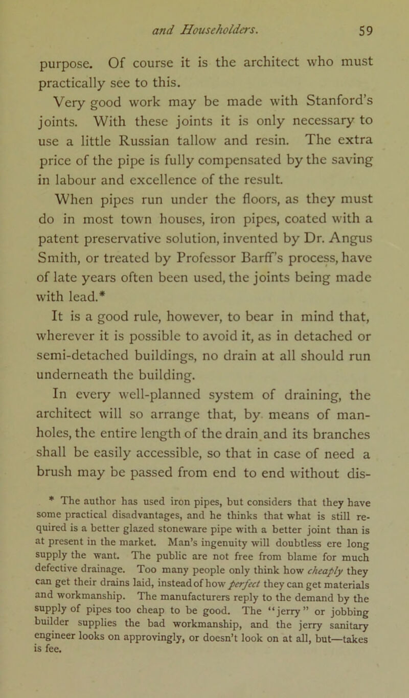 purpose. Of course it is the architect who must practically see to this. Very good work may be made with Stanford’s joints. With these joints it is only necessary to use a little Russian tallow and resin. The extra price of the pipe is fully compensated by the saving in labour and excellence of the result. When pipes run under the floors, as they must do in most town houses, iron pipes, coated with a patent preservative solution, invented by Dr. Angus Smith, or treated by Professor Barfif’s process, have of late years often been used, the joints being made with lead.* It is a good rule, however, to bear in mind that, wherever it is possible to avoid it, as in detached or semi-detached buildings, no drain at all should run underneath the building. In every well-planned system of draining, the architect will so arrange that, by means of man- holes, the entire length of the drain and its branches shall be easily accessible, so that in case of need a brush may be passed from end to end without dis- * The author has used iron pipes, but considers that they have some practical disadvantages, and he thinks that what is still re- quired is a better glazed stoneware pipe with a better joint than is at present in the market. Man’s ingenuity will doubtless ere long supply the want. The public are not free from blame for much defective drainage. Too many people only think how cheaply they can get their drains laid, instead of how perfect they can get materials and workmanship. The manufacturers reply to the demand by the supply of pipes too cheap to be good. The “jerry” or jobbing builder supplies the bad workmanship, and the jerry sanitary engineer looks on approvingly, or doesn’t look on at all, but—takes is fee.