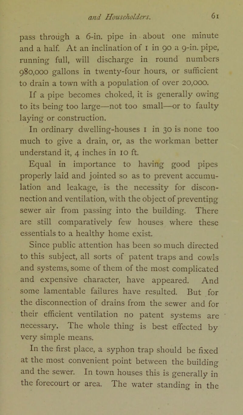 pass through a 6-in. pipe in about one minute and a half. At an inclination of I in 90 a 9-in. pipe, running full, will discharge in round numbers 980,000 gallons in twenty-four hours, or sufficient to drain a town with a population of over 20,000. If a pipe becomes choked, it is generally owing to its being too large—not too small—or to faulty laying or construction. In ordinary dwelling-houses 1 in 30 is none too much to give a drain, or, as the workman better understand it, 4 inches in 10 ft. Equal in importance to having good pipes properly laid and jointed so as to prevent accumu- lation and leakage, is the necessity for discon- nection and ventilation, with the object of preventing sewer air from passing into the building. There are still comparatively few houses where these essentials to a healthy home exist. Since public attention has been so much directed to this subject, all sorts of patent traps and cowls and systems, some of them of the most complicated and expensive character, have appeared. And some lamentable failures have resulted. But for the disconnection of drains from the sewer and for their efficient ventilation no patent systems are necessary. The whole thing is best effected by very simple means. In the first place, a syphon trap should be fixed at the most convenient point between the building and the sewer. In town houses this is generally in the forecourt or area. The water standing in the