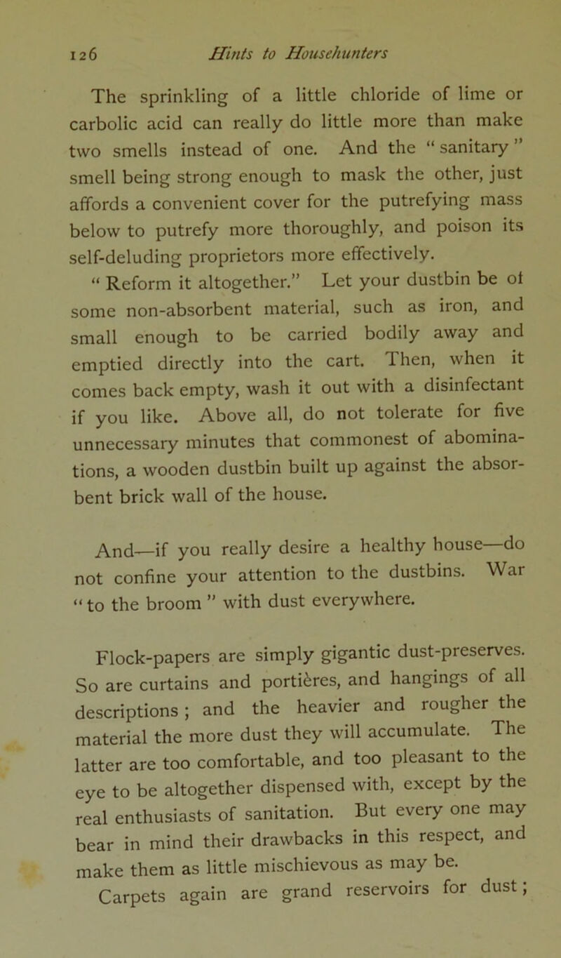 The sprinkling of a little chloride of lime or carbolic acid can really do little more than make two smells instead of one. And the “ sanitary ’ smell being strong enough to mask the other, just affords a convenient cover for the putrefying mass below to putrefy more thoroughly, and poison its self-deluding proprietors more effectively. “ Reform it altogether.” Let your dustbin be ol some non-absorbent material, such as iron, and small enough to be carried bodily away and emptied directly into the cart. Then, when it comes back empty, wash it out with a disinfectant if you like. Above all, do not tolerate for five unnecessary minutes that commonest of abomina- tions, a wooden dustbin built up against the absor- bent brick wall of the house. And—if you really desire a healthy house—do not confine your attention to the dustbins. War “ to the broom ” with dust everywhere. Flock-papers are simply gigantic dust-preserves. So are curtains and portieres, and hangings of all descriptions ; and the heavier and rougher the material the more dust they will accumulate. The latter are too comfortable, and too pleasant to the eye to be altogether dispensed with, except by the real enthusiasts of sanitation. But every one may bear in mind their drawbacks in this respect, and make them as little mischievous as may be. Carpets again are grand reservoirs for dust;