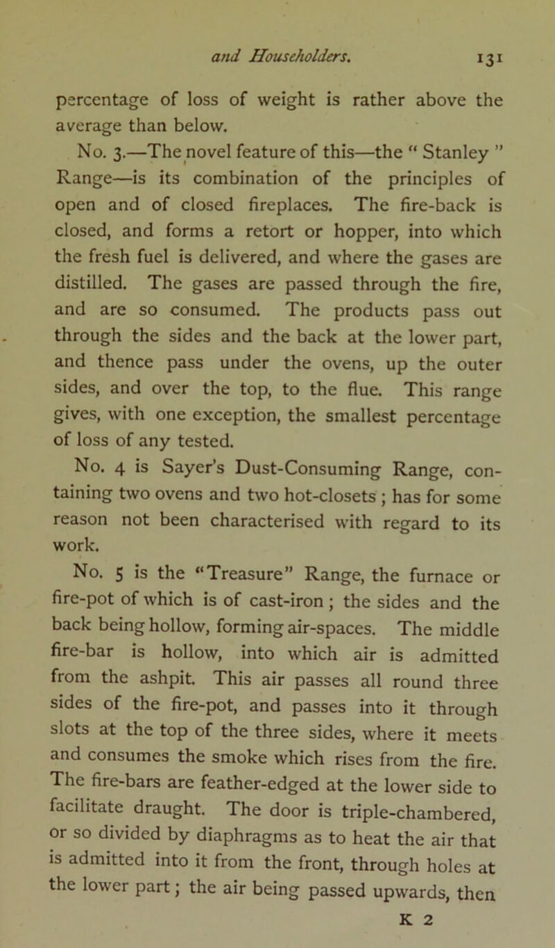 percentage of loss of weight is rather above the average than below. No. 3.—The novel feature of this—the “ Stanley ” Range—is its combination of the principles of open and of closed fireplaces. The fire-back is closed, and forms a retort or hopper, into which the fresh fuel is delivered, and where the gases are distilled. The gases are passed through the fire, and are so consumed. The products pass out through the sides and the back at the lower part, and thence pass under the ovens, up the outer sides, and over the top, to the flue. This range gives, with one exception, the smallest percentage of loss of any tested. No. 4 is Sayer’s Dust-Consuming Range, con- taining two ovens and two hot-closets ; has for some reason not been characterised with regard to its work. No. 5 is the “Treasure” Range, the furnace or fire-pot of which is of cast-iron ; the sides and the back being hollow, forming air-spaces. The middle fire-bar is hollow, into which air is admitted from the ashpit. This air passes all round three sides of the fire-pot, and passes into it through slots at the top of the three sides, where it meets and consumes the smoke which rises from the fire. The fire-bars are feather-edged at the lower side to facilitate draught. The door is triple-chambered, or so divided by diaphragms as to heat the air that is admitted into it from the front, through holes at the lower part; the air being passed upwards, then K 2