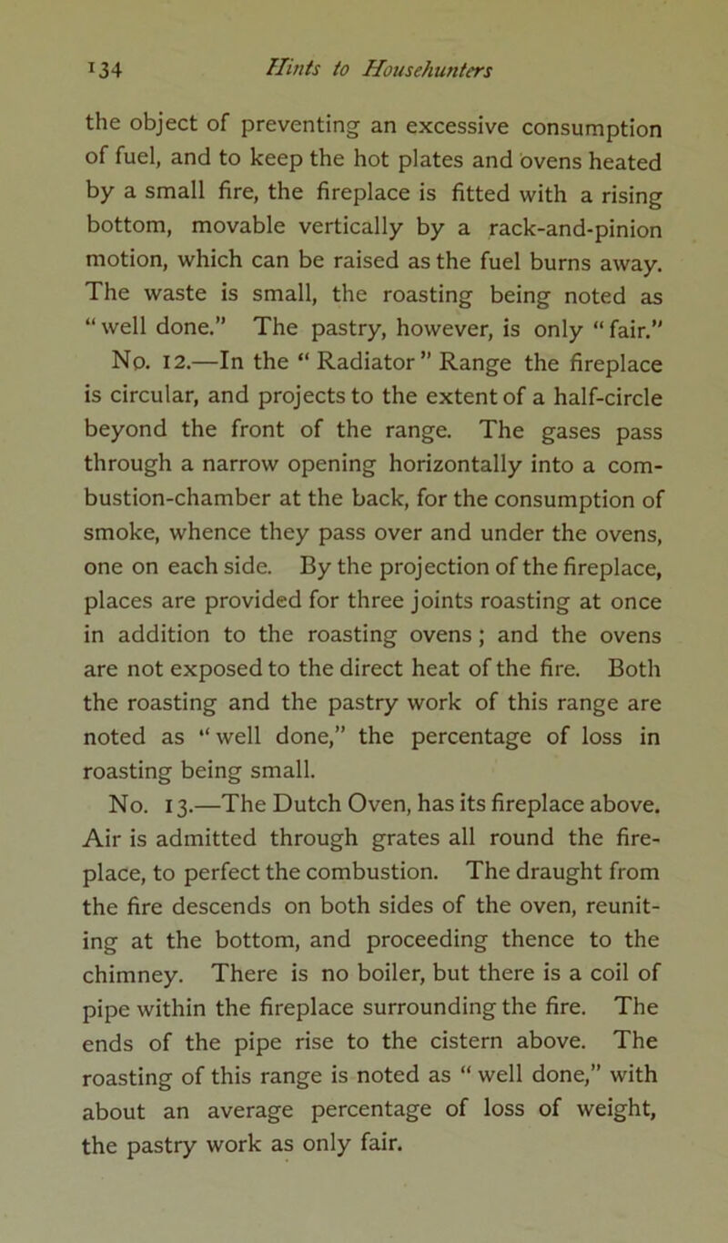 the object of preventing an excessive consumption of fuel, and to keep the hot plates and ovens heated by a small fire, the fireplace is fitted with a rising bottom, movable vertically by a rack-and-pinion motion, which can be raised as the fuel burns away. The waste is small, the roasting being noted as “well done.” The pastry, however, is only “fair.” No. 12.—In the “ Radiator” Range the fireplace is circular, and projects to the extent of a half-circle beyond the front of the range. The gases pass through a narrow opening horizontally into a com- bustion-chamber at the back, for the consumption of smoke, whence they pass over and under the ovens, one on each side. By the projection of the fireplace, places are provided for three joints roasting at once in addition to the roasting ovens; and the ovens are not exposed to the direct heat of the fire. Both the roasting and the pastry work of this range are noted as “ well done,” the percentage of loss in roasting being small. No. 13.—The Dutch Oven, has its fireplace above. Air is admitted through grates all round the fire- place, to perfect the combustion. The draught from the fire descends on both sides of the oven, reunit- ing at the bottom, and proceeding thence to the chimney. There is no boiler, but there is a coil of pipe within the fireplace surrounding the fire. The ends of the pipe rise to the cistern above. The roasting of this range is noted as “ well done,” with about an average percentage of loss of weight, the pastry work as only fair.