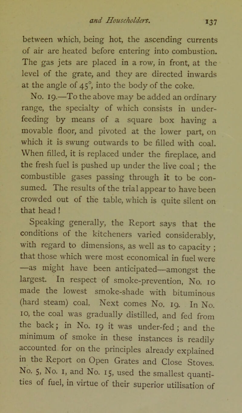 between which, being hot, the ascending currents of air are heated before entering into combustion. The gas jets are placed in a row, in front, at the level of the grate, and they are directed inwards at the angle of 45° into the body of the coke. No. 19.—To the above may be added an ordinary range, the specialty of which consists in under- feeding by means of a square box having a movable floor, and pivoted at the lower part, on which it is swung outwards to be filled with coal. When filled, it is replaced under the fireplace, and the fresh fuel is pushed up under the live coal; the combustible gases passing through it to be con- sumed. The results of the trial appear to have been crowded out of the table, which is quite silent on that head! Speaking generally, the Report says that the conditions of the kitcheners varied considerably, with regard to dimensions, as well as to capacity ; that those which were most economical in fuel were —as might have been anticipated—amongst the largest. In respect of smoke-prevention, No. 10 made the lowest smoke-shade with bituminous (hard steam) coal. Next comes No. 19. In No. 10, the coal was gradually distilled, and fed from the back; in No. 19 it was under-fed ; and the minimum of smoke in these instances is readily accounted for on the principles already explained in the Report on Open Grates and Close Stoves. No. 5, No. 1, and No. 15, used the smallest quanti- ties of fuel, in virtue of their superior utilisation of