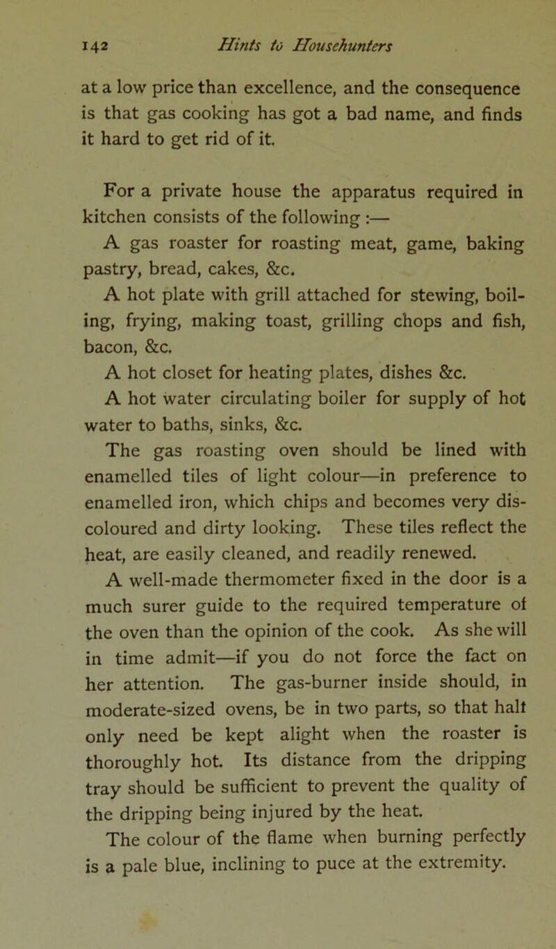 at a low price than excellence, and the consequence is that gas cooking has got a bad name, and finds it hard to get rid of it. For a private house the apparatus required in kitchen consists of the following :— A gas roaster for roasting meat, game, baking pastry, bread, cakes, &c. A hot plate with grill attached for stewing, boil- ing, frying, making toast, grilling chops and fish, bacon, &c. A hot closet for heating plates, dishes &c. A hot water circulating boiler for supply of hot water to baths, sinks, &c. The gas roasting oven should be lined with enamelled tiles of light colour—in preference to enamelled iron, which chips and becomes very dis- coloured and dirty looking. These tiles reflect the heat, are easily cleaned, and readily renewed. A well-made thermometer fixed in the door is a much surer guide to the required temperature of the oven than the opinion of the cook. As she will in time admit—if you do not force the fact on her attention. The gas-burner inside should, in moderate-sized ovens, be in two parts, so that halt only need be kept alight when the roaster is thoroughly hot. Its distance from the dripping tray should be sufficient to prevent the quality of the dripping being injured by the heat. The colour of the flame when burning perfectly is a pale blue, inclining to puce at the extremity.