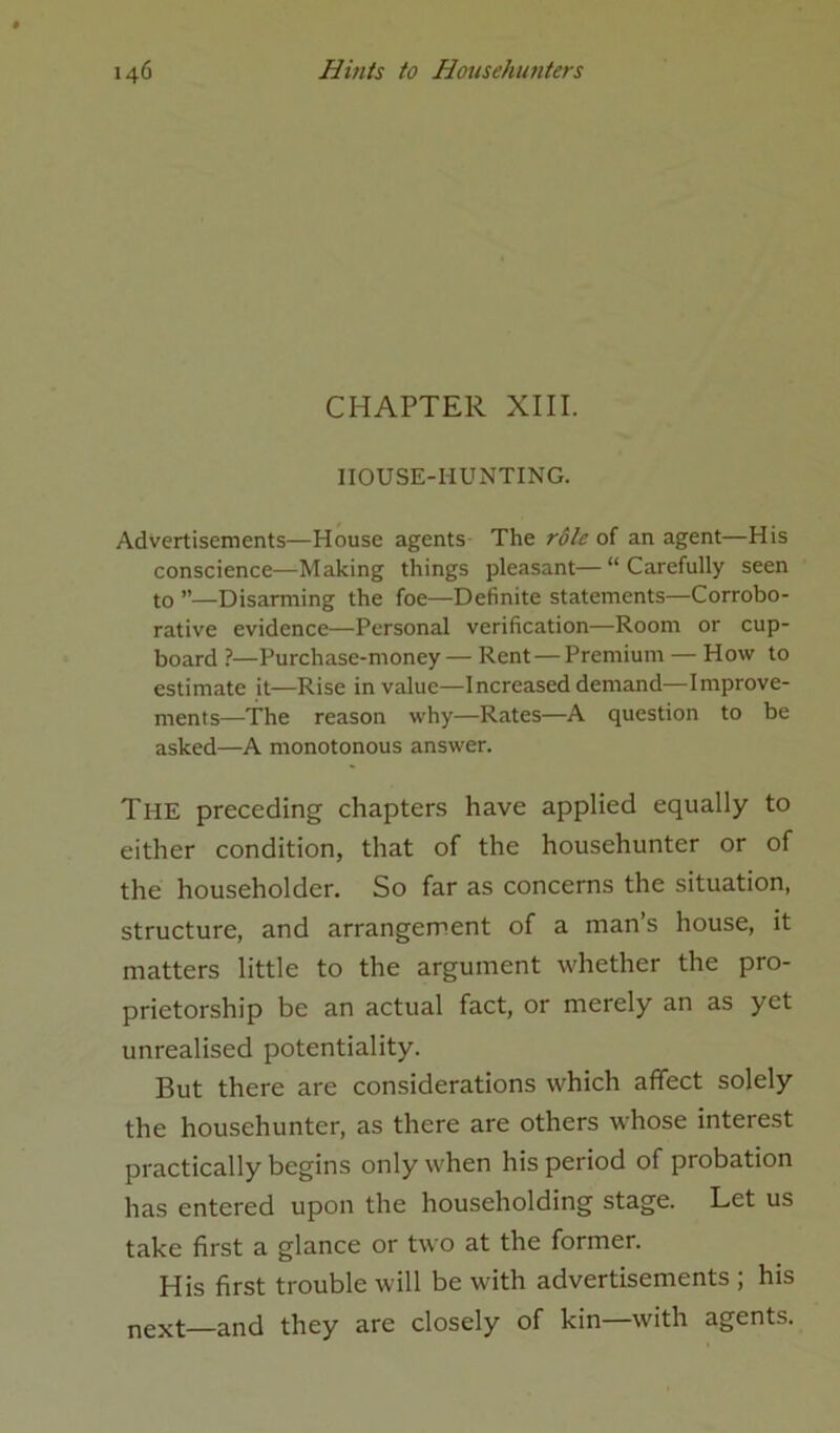 CHAPTER XIII. IIOUSE-HUNTING. Advertisements—House agents The role of an agent—His conscience—Making things pleasant—“Carefully seen to ”—Disarming the foe—Definite statements—Corrobo- rative evidence—Personal verification—Room or cup- board ?—Purchase-money— Rent — Premium — How to estimate it—Rise in value—Increased demand—Improve- ments—The reason why—Rates—A question to be asked—A monotonous answer. The preceding chapters have applied equally to either condition, that of the househunter or of the householder. So far as concerns the situation, structure, and arrangement of a man’s house, it matters little to the argument whether the pro- prietorship be an actual fact, or merely an as yet unrealised potentiality. But there are considerations which affect solely the househunter, as there are others whose interest practically begins only when his period of probation has entered upon the householding stage. Let us take first a glance or two at the former. His first trouble will be with advertisements ; his next—and they are closely of kin—with agents.