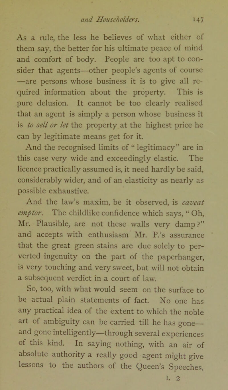 As a rule, the less he believes of what either of them say, the better for his ultimate peace of mind and comfort of body. People are too apt to con- sider that agents—other people’s agents of course —are persons whose business it is to give all re- quired information about the property. This is pure delusion. It cannot be too clearly realised that an agent is simply a person whose business it is to sell or let the property at the highest price he can by legitimate means get for it. And the recognised limits of “ legitimacy” are in this case very wide and exceedingly elastic. The licence practically assumed is, it need hardly be said, considerably wider, and of an elasticity as nearly as possible exhaustive. And the law’s maxim, be it observed, is caveat emptor. The childlike confidence which says, “ Oh, Mr. Plausible, are not these walls very damp?” and accepts with enthusiasm Mr. P.’s assurance that the great green stains are due solely to per- verted ingenuity on the part of the paperhanger, is very touching and very sweet, but will not obtain a subsequent verdict in a court of law. So, too, with what would seem on the surface to be actual plain statements of fact. No one has any practical idea of the extent to which the noble art of ambiguity can be carried till he has gone— and gone intelligently—through several experiences of this kind. In saying nothing, with an air of absolute authority a really good agent might give lessons to the authors of the Queen’s Speeches. L 2