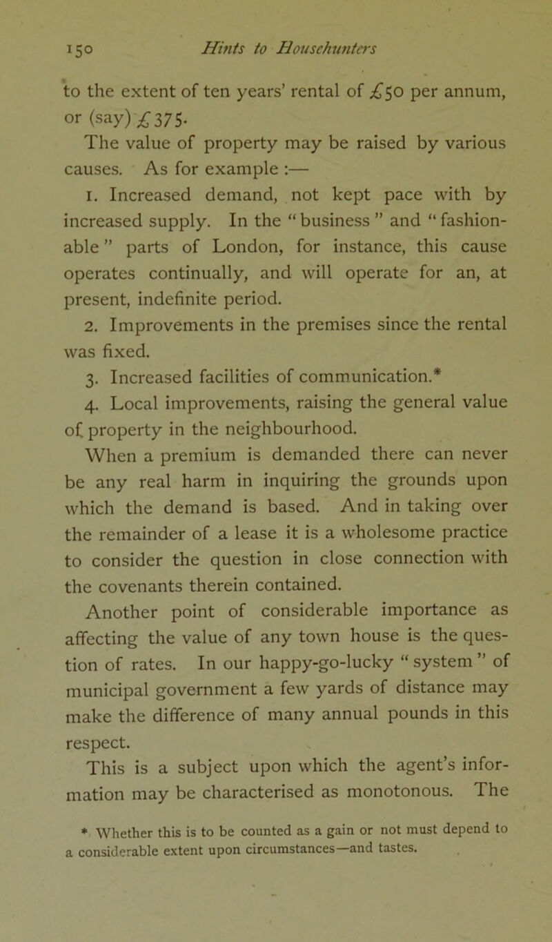 *5° to the extent of ten years’ rental of £$o per annum, or (say) ^375- The value of property may be raised by various causes. As for example :— 1. Increased demand, not kept pace with by increased supply. In the “ business ” and “ fashion- able ” parts of London, for instance, this cause operates continually, and will operate for an, at present, indefinite period. 2. Improvements in the premises since the rental was fixed. 3. Increased facilities of communication.* 4. Local improvements, raising the general value of property in the neighbourhood. When a premium is demanded there can never be any real harm in inquiring the grounds upon which the demand is based. And in taking over the remainder of a lease it is a wholesome practice to consider the question in close connection with the covenants therein contained. Another point of considerable importance as affecting the value of any town house is the ques- tion of rates. In our happy-go-lucky “ system ” of municipal government a few yards of distance may make the difference of many annual pounds in this respect. This is a subject upon which the agent’s infor- mation may be characterised as monotonous. The * Whether this is to be counted as a gain or not must depend to a considerable extent upon circumstances and tastes.