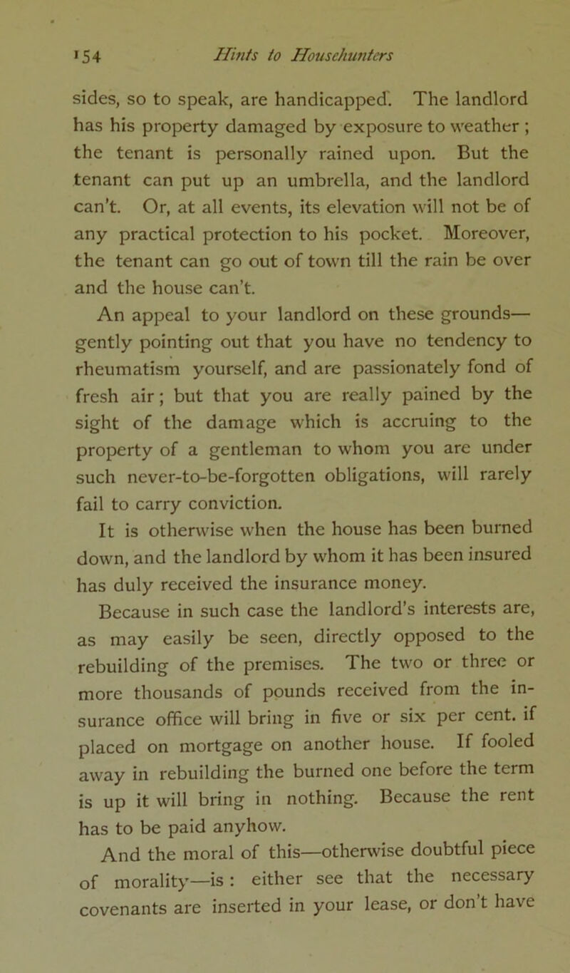 sides, so to speak, are handicapped'. The landlord has his property damaged by exposure to weather ; the tenant is personally rained upon. But the tenant can put up an umbrella, and the landlord can’t. Or, at all events, its elevation will not be of any practical protection to his pocket. Moreover, the tenant can go out of town till the rain be over and the house can’t. An appeal to your landlord on these grounds— gently pointing out that you have no tendency to rheumatism yourself, and are passionately fond of fresh air; but that you are really pained by the sight of the damage which is accruing to the property of a gentleman to whom you are under such never-to-be-forgotten obligations, will rarely fail to carry conviction. It is otherwise when the house has been burned down, and the landlord by whom it has been insured has duly received the insurance money. Because in such case the landlord’s interests are, as may easily be seen, directly opposed to the rebuilding of the premises. The two or three or more thousands of pounds received from the in- surance office will bring in five or six per cent, if placed on mortgage on another house. If fooled away in rebuilding the burned one before the term is up it will bring in nothing. Because the rent has to be paid anyhow. And the moral of this—otherwise doubtful piece of morality—is : either see that the necessary covenants are inserted in your lease, or don’t have
