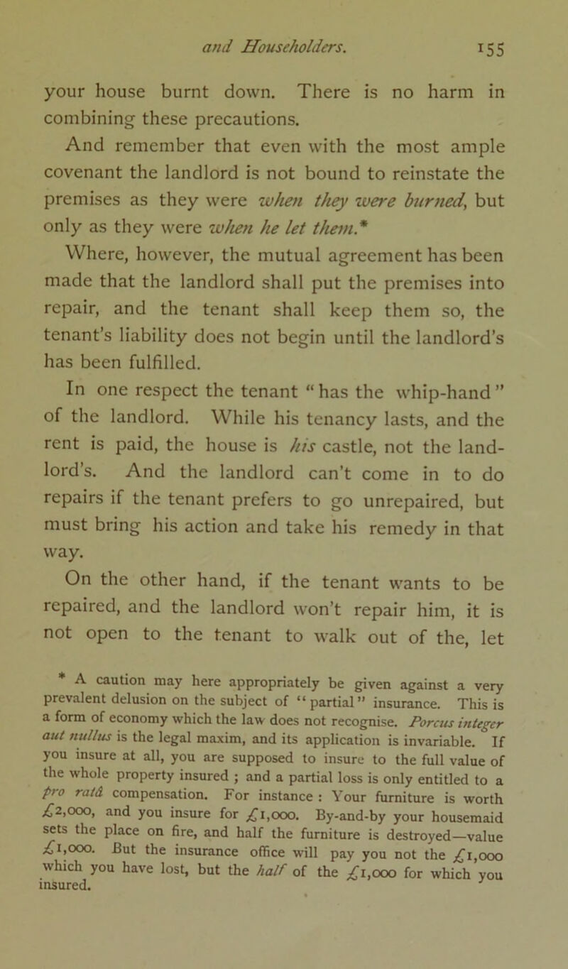 your house burnt down. There is no harm in combining these precautions. And remember that even with the most ample covenant the landlord is not bound to reinstate the premises as they were when they were burned’ but only as they were when he let them* Where, however, the mutual agreement has been made that the landlord shall put the premises into repair, and the tenant shall keep them so, the tenant’s liability does not begin until the landlord’s has been fulfilled. In one respect the tenant “has the whip-hand” of the landlord. While his tenancy lasts, and the rent is paid, the house is his castle, not the land- lord’s. And the landlord can’t come in to do repairs if the tenant prefers to go unrepaired, but must bring his action and take his remedy in that way. On the other hand, if the tenant wants to be repaired, and the landlord won’t repair him, it is not open to the tenant to walk out of the, let * A caution may here appropriately be given against a very prevalent delusion on the subject of “partial” insurance. This is a form of economy which the law does not recognise. Porcus integer aut ttullus is the legal maxim, and its application is invariable. If you insure at all, you are supposed to insure to the full value of the whole property insured ; and a partial loss is only entitled to a pro raid compensation. For instance : Your furniture is worth £2,000, and you insure for £1,000. By-and-by your housemaid sets the place on fire, and half the furniture is destroyed—value £1,000. But the insurance office will pay you not the £1 000 which you have lost, but the half of the £1,000 for which’you insured.