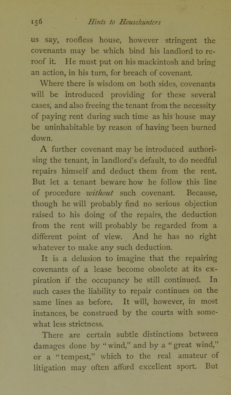 us say, roofless house, however stringent the covenants may be which bind his landlord to re- roof it He must put on his mackintosh and bring an action, in his turn, for breach of covenant. Where there is wisdom on both sides, covenants will be introduced providing for these several cases, and also freeing the tenant from the necessity of paying rent during such time as his house may be uninhabitable by reason of having been burned down. A further covenant may be introduced authori- sing the tenant, in landlord’s default, to do needful repairs himself and deduct them from the rent. But let a tenant beware how he follow this line of procedure without such covenant. Because, though he will probably find no serious objection raised to his doing of the repairs, the deduction from the rent will probably be regarded from a different point of view. And he has no right whatever to make any such deduction. It is a delusion to imagine that the repairing covenants of a lease become obsolete at its ex- piration if the occupancy be still continued. In such cases the liability to repair continues on the same lines as before. It will, however, in most instances, be construed by the courts with some- what less strictness. There are certain subtle distinctions between damages done by “ wind,” and by a “ great wind,” or a “tempest,” which to the real amateur of litigation may often afford excellent sport. But