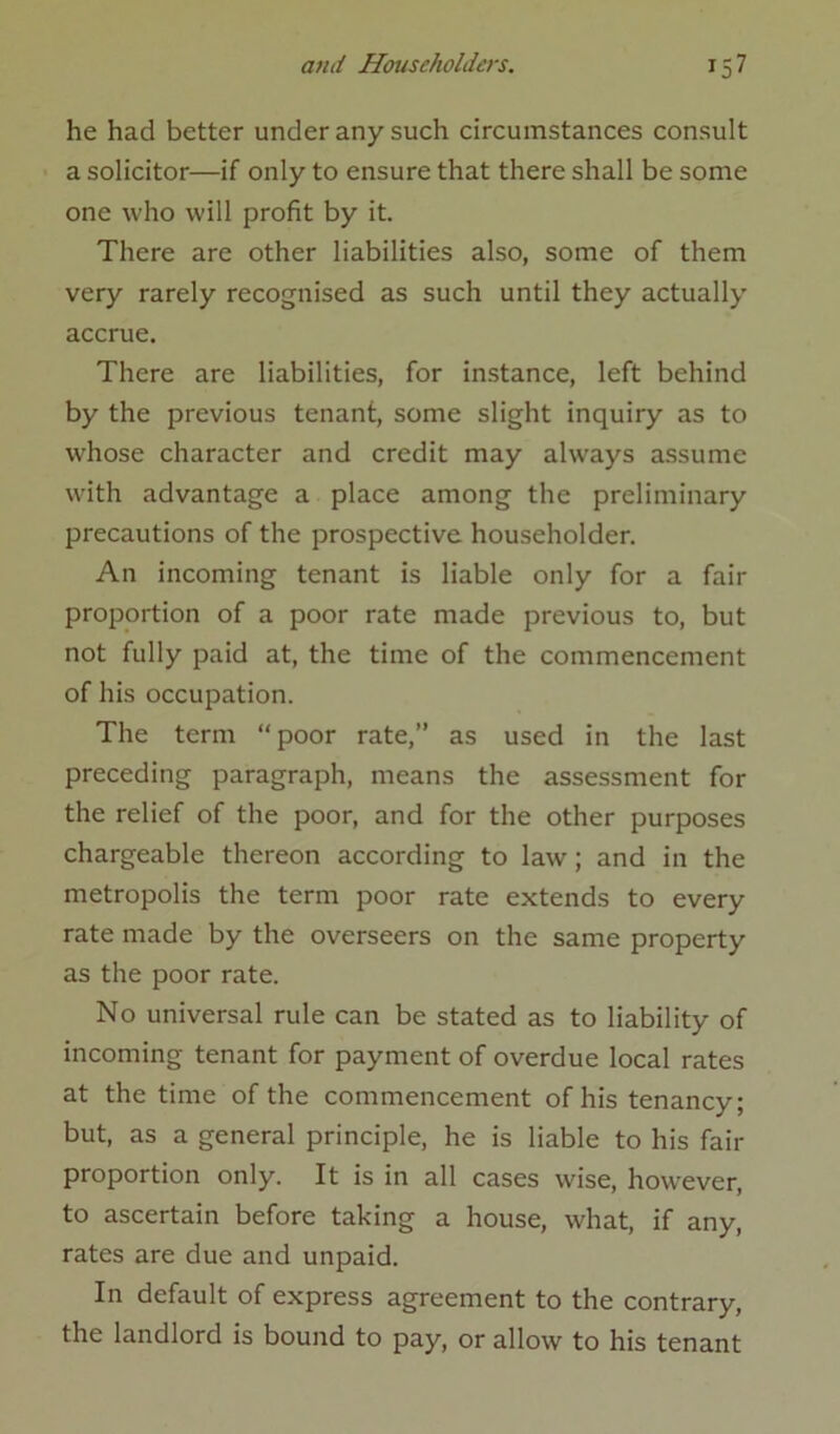 he had better under any such circumstances consult a solicitor—if only to ensure that there shall be some one who will profit by it. There are other liabilities also, some of them very rarely recognised as such until they actually accrue. There are liabilities, for instance, left behind by the previous tenant, some slight inquiry as to whose character and credit may always assume with advantage a place among the preliminary precautions of the prospective householder. An incoming tenant is liable only for a fair proportion of a poor rate made previous to, but not fully paid at, the time of the commencement of his occupation. The term “poor rate,’’ as used in the last preceding paragraph, means the assessment for the relief of the poor, and for the other purposes chargeable thereon according to law; and in the metropolis the term poor rate extends to every rate made by the overseers on the same property as the poor rate. No universal rule can be stated as to liability of incoming tenant for payment of overdue local rates at the time of the commencement of his tenancy; but, as a general principle, he is liable to his fair proportion only. It is in all cases wise, however, to ascertain before taking a house, what, if any, rates are due and unpaid. In default of express agreement to the contrary, the landlord is bound to pay, or allow to his tenant