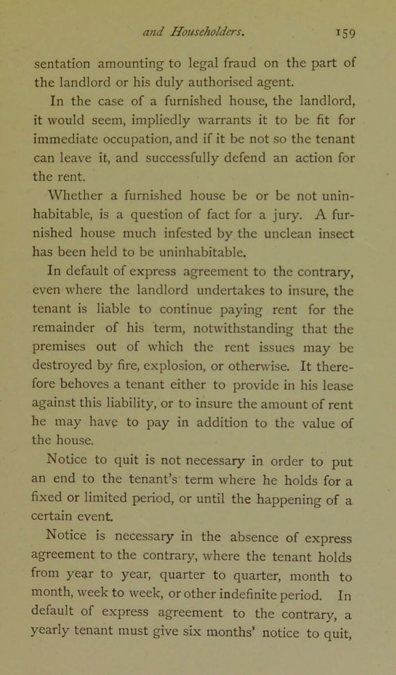 sentation amounting to legal fraud on the part of the landlord or his duly authorised agent. In the case of a furnished house, the landlord, it would seem, impliedly warrants it to be fit for immediate occupation, and if it be not so the tenant can leave it, and successfully defend an action for the rent. Whether a furnished house be or be not unin- habitable, is a question of fact for a jury. A fur- nished house much infested by the unclean insect has been held to be uninhabitable. In default of express agreement to the contrary, even where the landlord undertakes to insure, the tenant is liable to continue paying rent for the remainder of his term, notwithstanding that the premises out of which the rent issues may be destroyed by fire, explosion, or otherwise. It there- fore behoves a tenant either to provide in his lease against this liability, or to insure the amount of rent he may have to pay in addition to the value of the house. Notice to quit is not necessary in order to put an end to the tenant’s term where he holds for a fixed or limited period, or until the happening of a certain event. Notice is necessary in the absence of express agreement to the contrary, where the tenant holds from year to year, quarter to quarter, month to month, week to week, or other indefinite period. In default of express agreement to the contrary, a yearly tenant must give six months’ notice to quit,