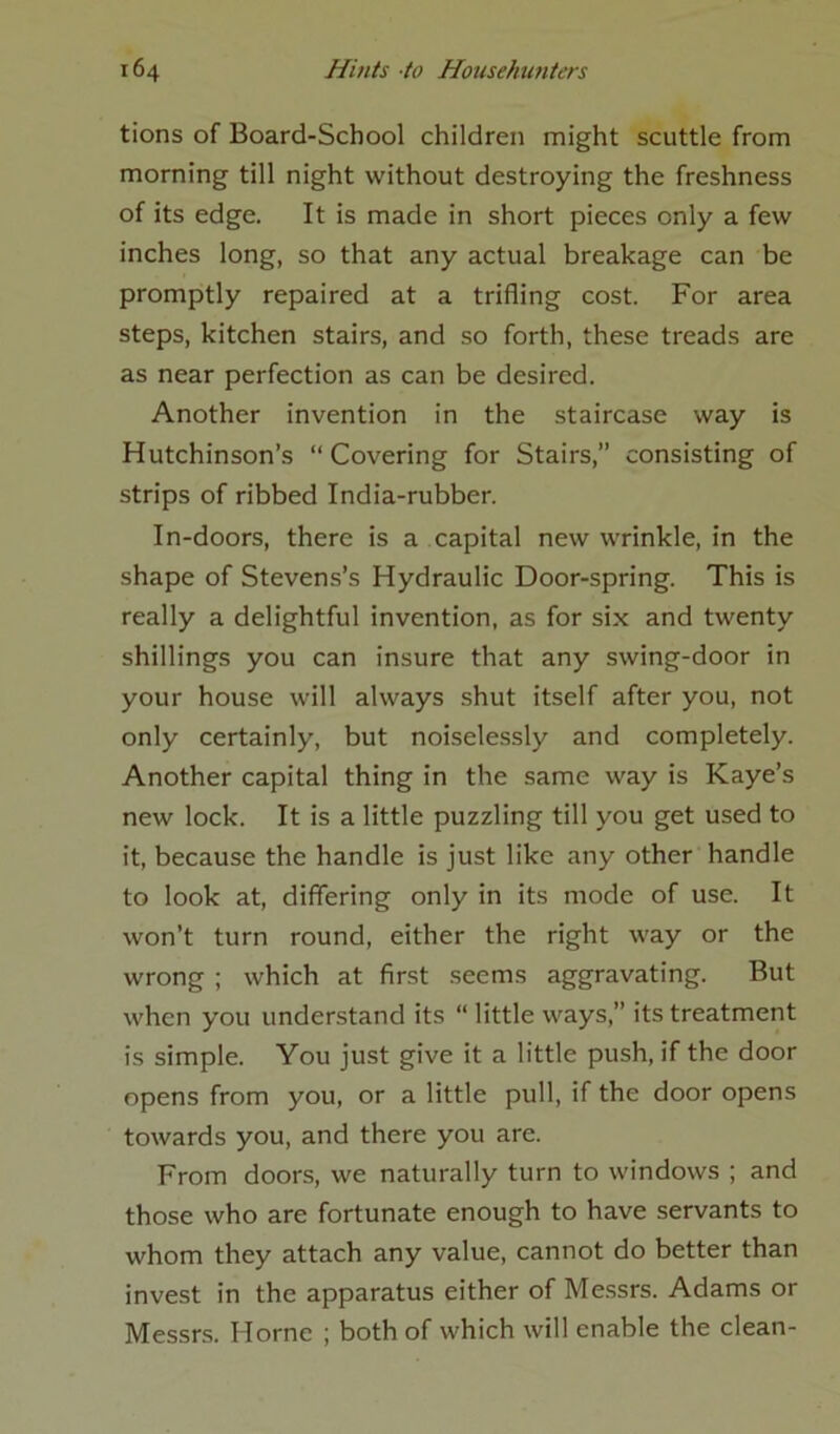 tions of Board-School children might scuttle from morning till night without destroying the freshness of its edge. It is made in short pieces only a few inches long, so that any actual breakage can be promptly repaired at a trifling cost. For area steps, kitchen stairs, and so forth, these treads are as near perfection as can be desired. Another invention in the staircase way is Hutchinson’s “Covering for Stairs,” consisting of strips of ribbed India-rubber. In-doors, there is a capital new wrinkle, in the shape of Stevens’s Hydraulic Door-spring. This is really a delightful invention, as for six and twenty shillings you can insure that any swing-door in your house will always shut itself after you, not only certainly, but noiselessly and completely. Another capital thing in the same way is Kaye’s new lock. It is a little puzzling till you get used to it, because the handle is just like any other handle to look at, differing only in its mode of use. It won’t turn round, either the right way or the wrong ; which at first seems aggravating. But when you understand its “ little ways,” its treatment is simple. You just give it a little push, if the door opens from you, or a little pull, if the door opens towards you, and there you are. From doors, we naturally turn to windows ; and those who are fortunate enough to have servants to whom they attach any value, cannot do better than invest in the apparatus either of Messrs. Adams or Messrs. Horne ; both of which will enable the clean-