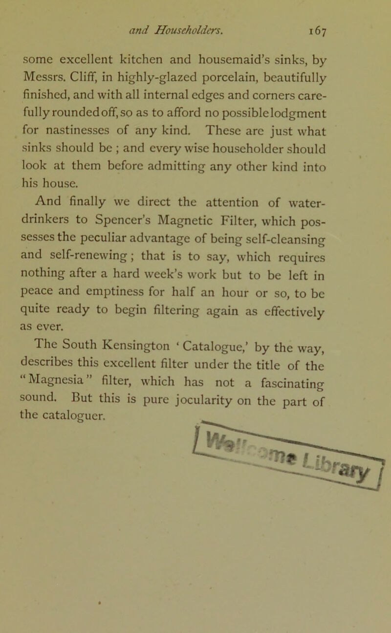 some excellent kitchen and housemaid’s sinks, by- Messrs. Cliff, in highly-glazed porcelain, beautifully finished, and with all internal edges and corners care- fully roundedoff,so as to afford no possiblelodgment for nastinesses of any kind. These are just what sinks should be ; and every wise householder should look at them before admitting any other kind into his house. And finally we direct the attention of water- drinkers to Spencer’s Magnetic Filter, which pos- sesses the peculiar advantage of being self-cleansing and self-renewing; that is to say, which requires nothing after a hard week’s work but to be left in peace and emptiness for half an hour or so, to be quite ready to begin filtering again as effectively as ever. The South Kensington ‘ Catalogue,’ by the way, describes this excellent filter under the title of the “Magnesia” filter, which has not a fascinating sound. But this is pure jocularity on the part of the cataloguer.