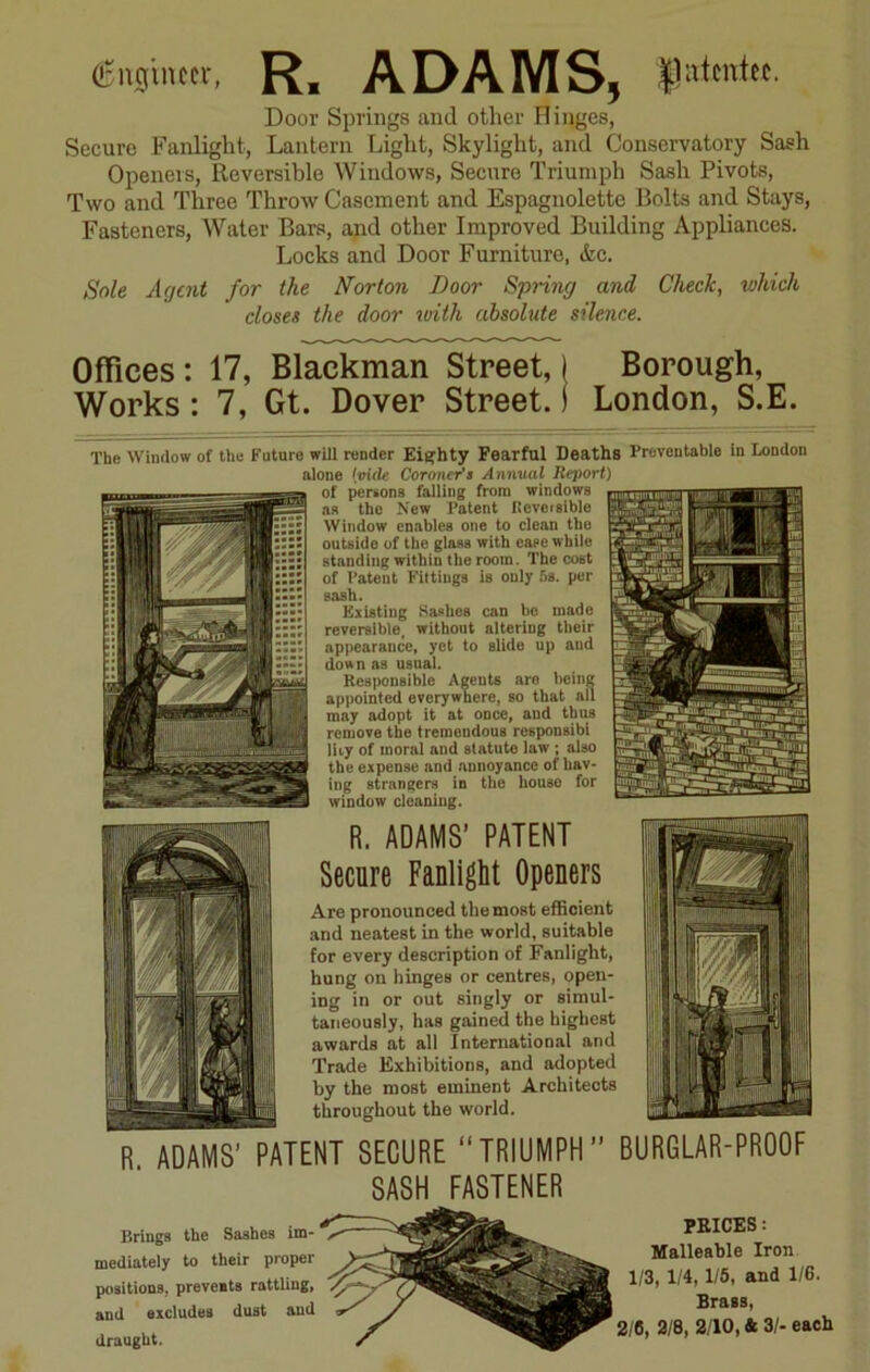 (Engineer, R. ADAMS, |1atcntee. Door Springs and other Hinges, Securo Fanlight, Lantern Light, Skylight, and Conservatory Sash Openers, Reversible Windows, Securo Triumph Sash Pivots, Two and Three Throw Casement and Espagnolette Bolts and Stays, Fasteners, Water Bars, and other Improved Building Appliances. Locks and Door Furniture, &c. Sole Agent for the Norton Door Spring and Check, which closes the door with absolute silence. Offices: 17, Blackman Street, j Borough, Works: 7, Gt. Dover Street.j London, S.E. The Window of the Future will render Eighty Fearful Deaths Preventable in London alone hide Coroner's Annual Report) of persons falling from windows as the New Patent Reversible Window enables one to clean the outside of the glass with ease while standing within the room. The cost of Patent Fittings is only 5a. per sash. Existing Sashes can be made reversible, without altering their appearance, yet to slide up and down as usual. Responsible Agents are being appointed everywhere, so that all may adopt it at once, aud thus remove the tremendous responsibi lUy of moral and statute law ; also the expense and annoyance of hav- ing strangers in the house for window cleaning. R. ADAMS’ PATENT Secure Fanlight Openers Are pronounced the most efficient and neatest in the world, suitable for every description of Fanlight, hung on hinges or centres, open- ing in or out singly or simul- taneously, has gained the highest awards at all International and Trade Exhibitions, and adopted by the most eminent Architects throughout the world. r ADAMS’ PATENT SECURE “TRIUMPH” BURGLAR-PROOF SASH FASTENER Brings the Sashes im- mediately to their proper positions, prevents rattling, and excludes dust and draught. PRICES: Malleable Iron 1/3, 1/4, 1/5, and 1/6. Brass, 2/6, 3/8, 2/10, Sc 3/- each