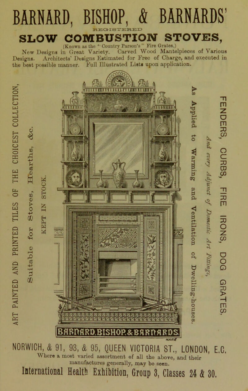 BARNARD, BISHOP, & BARNARDS’ REGISTERED SLOW COMBUSTION STOVES, (Known as the “ Country Parson’s ” Fire Grates.) New Designs in Great Variety. Carved Wood Mantelpieces of Various Designs. Architects’ Designs Estimated for Free of Charge, and executed in the best possible manner. Full Illustrated Lists upon application. Z o E—• O UJ o (_> Q CC u t- z: < a. cc < HinamitjuuiJiiuiur ittiTn 09 > T| m •d W z *—• o <D PL m PO cf- 03 O X a 4 ft. o p a c § •3 PO p DO S' h. 03 (T9 s P M a Sj. 3] PL PO m <1 (D £ 0 a- 3 55 M* *■*. o C+ O P <V z 03 ** o >-+J o a' o b 3 1 o CD >—* ►—• o H* P PO > H o m p » 03 (t> 03 NORWICH, & 91, 93, & 95, QUEEN VICTORIA ST., LONDON, E.C. Where a most varied assortment of all the above, and their manufactures generally, may be seen. International Health Exhibition, Group 3, Classes 24 & 30.