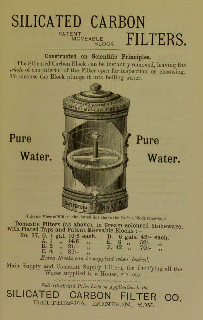 SILICATED CARBON PATENT MOVEABLE BLOCK FILTERS. Constructed on Scientific Principles. The Silicated Carbon Block can be instantly removed, leaving the whole of the interior of the Filter open for inspection or cleansing. To cleanse the Block plunge it into boiling water. Pure Water. Pure Water. (Interior View of Filter; the dotted line shows the Carbon Block removed.) mi<S°£?e?tiJemFiltePS (as above>- in Cream-coloured Stoneware with Plated Taps and Patent Moveable Blocks No. 27. 0. i gal. 10/6 each. D. 6 gals. 42/- each. A- i ” £*/6 » E- 8 „ 52/- „ c: 1 :: Hj. ;; F- 12 - 70/- •• Extra Blocks can be supplied when desired. Mam Supply and Constant Supply Filters, for Purifying all the Water supplied to a House, etc. etc. Full Illustrated Price Luts on Application to the SILICATED CARBON FILTER CO 13 ATT’EK.SEA, LONDON, S.W.