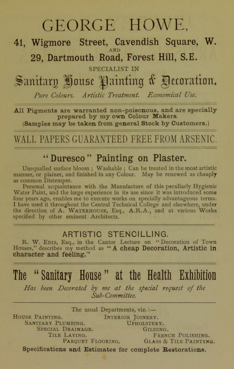 GEORGE HOWE, 41, Wigmore Street, Cavendish Square, W. AND 29, Dartmouth Road, Forest Hill, S.E. SPECIALIST IN Sanitarn House fainting $ Jccoration, Pure Colours. Artistic Treatment. Economical Use. All Pigments are warranted non-poisonous, and are specially prepared by my own Colour Makers. (Samples may be taken from general Stock by Customers.) WALL PAPERS GUARANTEED FREE FROM ARSENIC “Duresco” Painting on Plaster. Unequalled surface bloom ; Washable ; Can be treated in the most artistic manner, or plainer, and finished in any Colour. May be renewed as cheaply as common Distemper. Personal acquaintance with the Manufacture of this peculiarly Hygienic Water Paint, and the large experience in its use since it was introduced some four years ago, enables me to execute works on specially advantageous terms. I have used it throughout the Central Technical College and elsewhere, under the direction of A. Waterhouse, Esq., A.R.A., and at various Works specified by other eminent Architects. ARTISTIC STENCILLING. R. W. Edis, Esq., in the Cantor Lecture on “ Decoration of Town Houses,” describes my method as “ A cheap Decoration, Artistic in character and feeling.” The “Sanitary House” at the Health Exhibition Has been Decorated by me at the special request of the Sub-Committee. The usual Departments, viz.:— Interior Joinery. House Painting. Sanitary Plumbing. Special Drainage. Tile Laying. Parquet Flooring. Upholstery. Gilding. French Polishing. Glass & Tile Painting. Specifications and Estimates for complete Restorations.