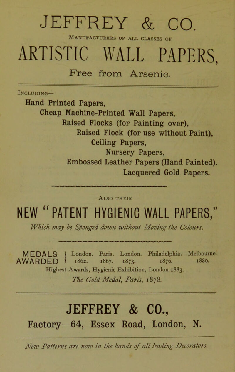 JEFFREY & CO. Manufacturers of all classes of ARTISTIC WALL PAPERS, Free from Arsenic. Including— Hand Printed Papers, Cheap Machine-Printed Wall Papers, Raised Flocks (for Painting over), Raised Flock (for use without Paint), Ceiling Papers, Nursery Papers, Embossed Leather Papers (Hand Painted). Lacquered Gold Papers. Also their NEW “PATENT HYGIENIC WALL PAPERS,” Which may be Sponged down without Moving the Colours. MEDALS ) London. Paris. London. Philadelphia. Melbourne. AWARDED I 1862. 1867. 1873. 1876. 1880. Highest Awards, Hygienic Exhibition, London 1883. The Gold Medal, Paris, 1878. JEFFREY & CO., Factory—64, Essex Road, London, N. New Patterns are now in the hands of all leading Decorators.