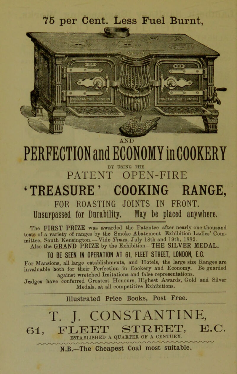 75 per Cent. Less Fuel Burnt, AND PERFECTION and ECONOMY inCOOKERY BY D8ING THE PATENT OPEN-FIRE ‘TREASURE’ COOKING RANGE, FOR ROASTING JOINTS IN FRONT. Unsurpassed for Durability. May be placed anywhere. The FIRST PRIZE was awarded the Patentee after nearly one thousand tests of a variety of ranges by the Smoke Abatement Exhibition Ladies’ Com- mittee, South Kensington.—Vide Times, July 18tb and 19th, 1882. Also the GRAND PRIZE by the Exhibition—THE SILVER MEDAL. TO BE SEEN IN OPERATION AT 61, FLEET STREET, LONDON, E.C. For Mansions, all large establishments, and Hotels, the large size Ranges are invaluable both for their Perfection in Cookery and Economy. Be guarded against wretched Imitations and false representations. Judges have conferred Greatest Honours, Highest Awards, Gold and Silver Medals, at all competitive Exhibitions. Illustrated Price Books, Post Free. T. J. CONSTANTINE, 61, FLEET STREET, E.C. ESTABLISHED A QUARTER OF A CENTURY^ N.B.—The Cheapest Coal most suitable.