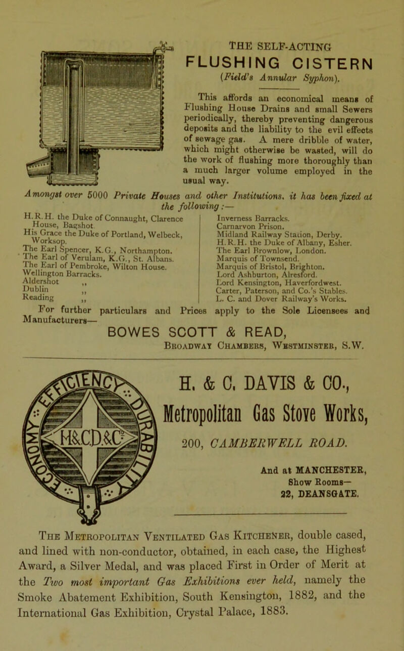 THE SELF-ACTING FLUSHING CISTERN (Field's Annular Syphon). This affords an economical means of flushing House Drains and small Sewers periodically, thereby preventing dangerous deposits and the liability to the evil effects of sewage gas. A mere dribble of water, which might otherwise be wasted, will do the work of flushing more thoroughly than a much larger volume employed in the usual way. Amongst over 5000 Private Houses and other Institutions, it has been fixed at the following H. R. H. the Duke of Connaught, Clarence House, Bagshot His Grace the Duke of Portland, Welbeck, Worksop. The Earl Spencer, K.G., Northampton. Lhc Earl of Verulam, K.G., St. Albans, t he Earl of Pembroke, Wilton House. Wellington Barracks. Aldershot ,, Dublin ,, Reading n Inverness Barracks. Carnarvon Prison. Midland Railway Station, Derby. H.R. H. the Duke of Albany, Esher. The Earl Brownlow, London. Marquis of Townsend. Marquis of Bristol, Brighton. Lord Ashburton, Alresford. Lord Kensington, Haverfordwest. Carter, Paterson, and Co.’s Stables. L. C. and Dover Railway’s Works. For further particulars and Prices apply to the Sole Licensees and Manufacturers— BOWES SCOTT & READ, Broadway Chambers, Westminster, S.W. H, & C, DAVIS & 00., Metropolitan Gas Stove Works, 200, CAMBERWELL ROAD. And at MANCHESTER, Show Rooms— 32, DEANSGATE, TnE Metropolitan Ventilated Gas Kitchener, double cased, aud lined with non-conductor, obtained, in each case, the Highest Award, a Silver Medal, and was placed First in Order of Merit at the Two most important Gas Exhibitions ever held, namely the Smoke Abatement Exhibition, South Kensington, 1882, and the International Gas Exhibition, Crystal Palace, 1883.