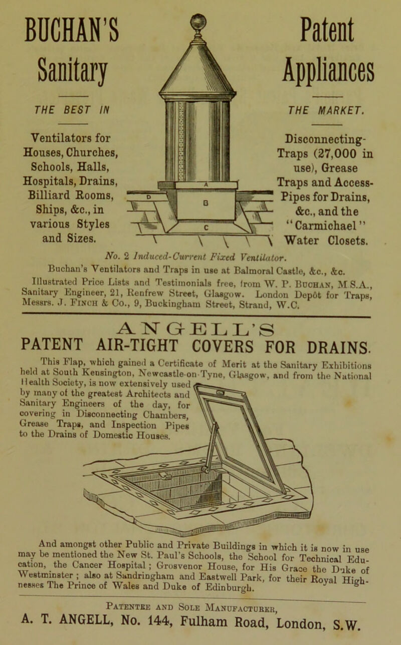 BUCHAN’S Sanitary THE BEST IN Ventilators for Houses, Churches, Schools, Halls, Hospitals, Drains, Billiard Rooms, Ships, &c., in various Styles and Sizes. Patent Appliances THE MARKET. Disconnecting- Traps (27,000 in use), Grease Traps and Access- Pipes for Drains, &c„and the “Carmichael ” Water Closets. No. 2 Induced-Current Fixed Ventilator. Buchan’s Ventilators and Traps in use at Balmoral Castle, &c., <te. Illustrated Price Lists and Testimonials free, Irom W. P. Buchan, MS.A., Sanitary Engineer, 21, Renfrew Street, Glasgow. London Depot for Traps,' Messrs. J. Finch & Co., 9, Buckingham Street, Strand, W.C. TsT Gr ELL’S PATENT AIR-TIGHT COVERS ^FOR DRAINS. This I lap, which gained a Certificate of Merit at the Sanitary Exhibitions held at South Kensington, Newcastle on Tyne, Glasgow, and from the National Health Society, is now extensively used by many of the greatest Architects and Sanitary Engineers of the day, for covering in Disconnecting Chambers, Grease Traps, and Inspection Pipes to the Drains of Domestic Houses. And amongst other Public and Private Buildings in which it is now in use may be mentioned the New St. Paul’s Schools, the School for Technical Edu cation, the Cancer Hospital ; Grosvenor House, for His Grace the Duke of Westminster ; also at Sandringham and Eastwell Park, for their Roval Hi<rh nesses The Prince of Wales and Duke of Edinburgh. * ° Patentee and Sole Manufacturer, A. T. ANGELL, No. 144, Fulham Road, London, S.W.