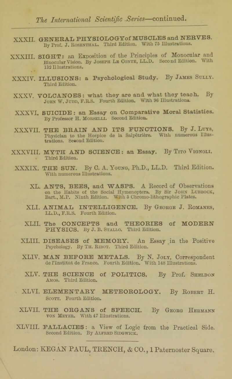 XXXII. GENERAL PHYSIOLOGYof MUSCLES and NERVES. By Prof. J. ROSENTHAL. Third Edition. With 75 Illustrations. XXXIII. SIGHT: an Exposition of the Principles of Monocular and Binocular Vision. By Joseph La Conte, LL.D. Seoo nd Edition. With 13211 lustrations. XXXIV. ILLUSIONS: a Psychological Study. By James Solly. Third Edition. XXXV. VOLCANOES: what they are and what they teach. By John W. Judd, F.R.S. Fourth Edition. With 96 Illustrations. XXXVI. SUICIDE: an Essay on Comparative Moral Statistics. By Professor H. MoRSKLLI. Second Edition. XXXVII. THE BRAIN AND ITS FUNCTIONS. By J. Luts, Physician to the Hospice de la Salpctrifcre. With numerous Illus- trations. Se«ond Edition. XXXVIII. MYTH AND SCIENCE : an Essay. By Tito Vignoli. Third Edition. XXXIX. THE SUN. By C. A. Young, Ph.D., LL.D. Third Edition. With numerous Illustrations. XL. ANTS, BEES, and WASPS. A Record of Observations on the Habits of the Social Hymenoptera. By Sir John Lubbock, Bart., M.P. Ninth Edition. With 5 Chromo-lithographic Plates. XLI. ANIMAL INTELLIGENCE. By Geokge J. Romanes, LL.D., F.R.S. Fourth Edition. XLII. The CONCEPTS and THEORIES of MODERN PHYSICS. By J. B. Stallo. Third Edition. XLIII. DISEASES of MEMORY. An Essay in the Positive Psychology. By Th. Eibot. Third Edition. XLIV. MAN BEFORE METALS. By N. Jolt, Correspondent de l’lnstitut de France. Fourth Edition. With 148 Illustrations. XLV. THE SCIENCE of POLITICS. By Prof. Sheldon Amos. Third Edition. XLVI. ELEMENTARY METEOROLOGY. By Robert H. Scott. Fourth Edition. XLVII. THE ORGANS of SPEECH. By Geobg Hermann von Meyer. With 47 Illustrations. XLVIII. FALLACIES: a View of Logic from the Practical Side. Second Edition. By Alfred Sidgwick.