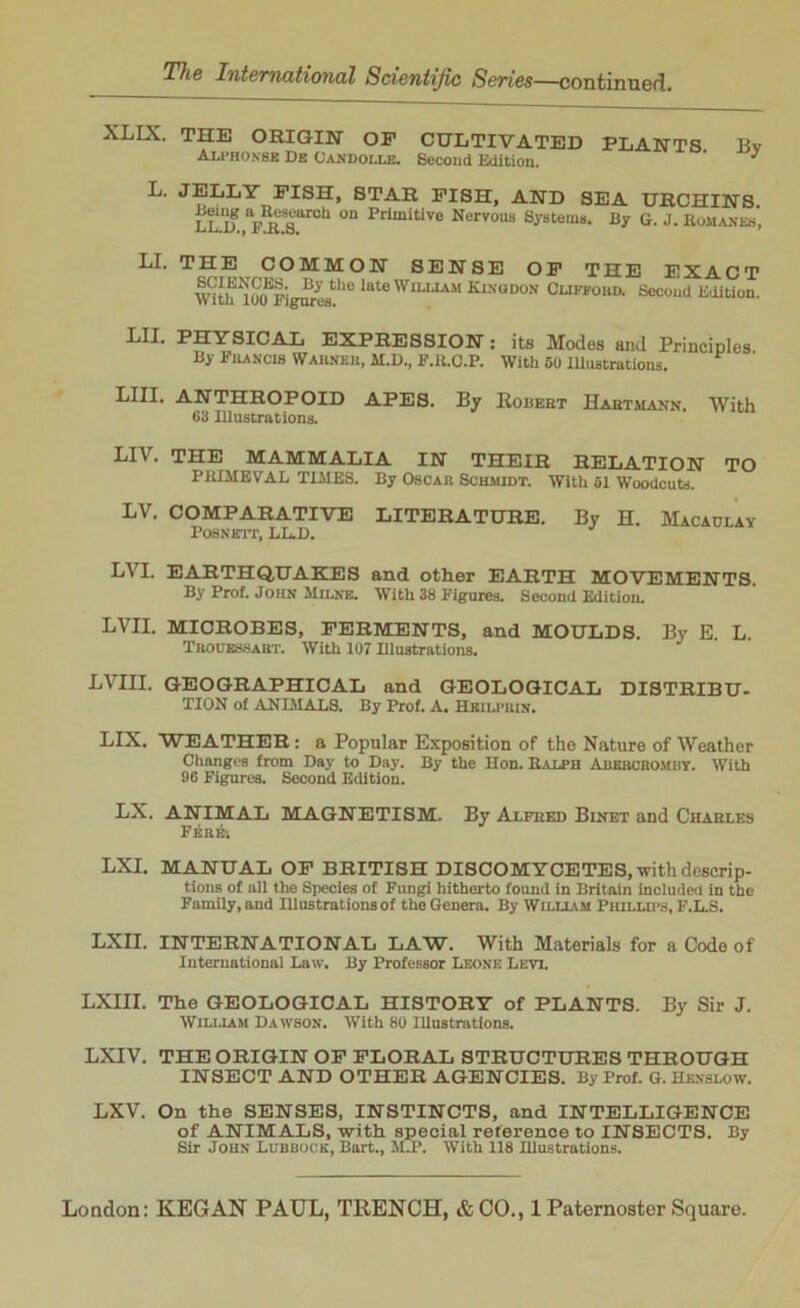 XLIX. THE ORIGIN OP CULTIVATED Alphonse De Candolle. Second Edition. PLANTS. By L. JELLY PISH, STAR PISH, AND SEA URCHINS. LLlf \n£T0h °n Primitive Nervous Systems. By G. J. Romanes, LI. THE COMMON SENSE OP THE EXACT mth^00E|igurestlle lateWnjJAM Kinouon' Clifford. Second Edition. LII. PHYSICAL EXPRESSION : its Modes and Principles By Francis Warner, M.D., F.K.C.P. With 50 Illustrations. LIII. ANTHROPOID APES. By Robert Hartmann. With 63 Illustrations. LIV. THE MAMMALIA IN THEIR RELATION TO PRIMEVAL TIMES. By Oscar Schmidt. With 51 Woodcuts. LV. COMPARATIVE LITERATURE. By H. Macaulay POSNETT, LL.D. LVI. EARTHQUAKES and other EARTH MOVEMENTS. By Prof. John Milne. With 38 Figures. Second Edition. LVII. MICROBES, FERMENTS, and MOULDS. By E. L. Trouessabt. With 107 Illustrations. LVIU. GEOGRAPHICAL and GEOLOGICAL DISTRIBU- TION of ANIMALS. By Prof. A. Hbilphix. LIX. WEATHER: a Popular Exposition of the Nature of Weather Changes from Day to Day. By the Hon. Ralph Abercromby. With 96 Figures. Second Edition. LX. ANIMAL MAGNETISM. By Alfred Binet and Charles FebA LXI. MANUAL OP BRITISH DISCOMYCETES, with descrip- tions of all the Species of Fungi hitherto found in Britain included in the Family, and Illustrations of the Genera. By William Phillips, F.L.S. LXII. INTERNATIONAL LAW. With Materials for a Code of International Law. By Professor Leone Levi. LXIII. The GEOLOGICAL HISTORY of PLANTS. By Sir J. William Dawson. With 80 Illustrations. LXIV. THE ORIGIN OF FLORAL STRUCTURES THROUGH INSECT AND OTHER AGENCIES. By Prof. G. Hexslow. LXV. On the SENSES, INSTINCTS, and INTELLIGENCE of ANIMALS, with special reference to INSECTS. By Sir John Lubbock, Bart., M.P. With 118 Illustrations.