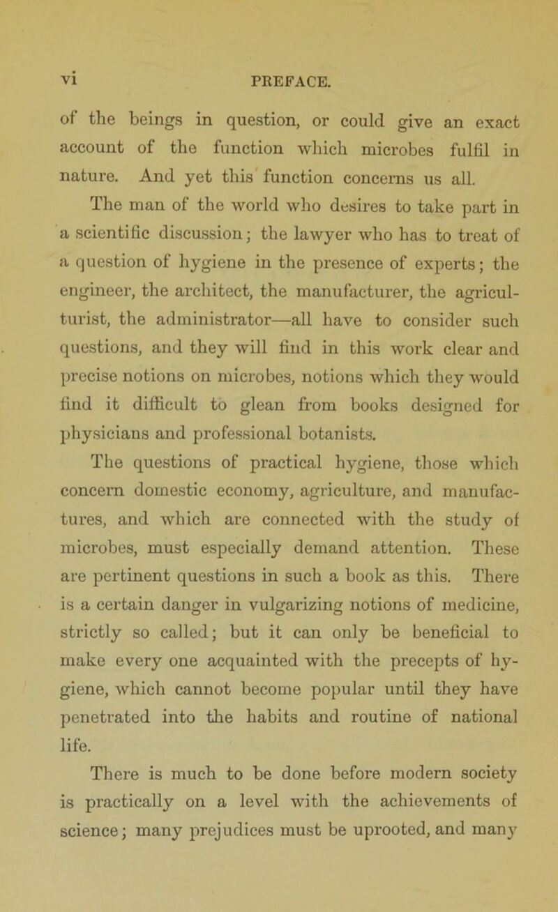 of the beings in question, or could give an exact account of the function which microbes fulfil in nature. And yet this function concerns us all. The man of the world who desires to take part in a scientific discussion; the lawyer who has to treat of a question of hygiene in the presence of experts; the engineer, the architect, the manufacturer, the agricul- turist, the administrator—all have to consider such questions, and they will find in this work clear and precise notions on microbes, notions which they would find it difficult to glean from books designed for physicians and professional botanists. The questions of practical hygiene, those which concern domestic economy, agriculture, and manufac- tures, and which are connected with the study of microbes, must especially demand attention. These are pertinent questions in such a book as this. There is a certain danger in vulgarizing notions of medicine, strictly so called; but it can only be beneficial to make every one acquainted with the precepts of hy- giene, which cannot become popular until they have penetrated into the habits and routine of national life. There is much to be done before modern society is practically on a level with the achievements of science; many prejudices must be uprooted, and many